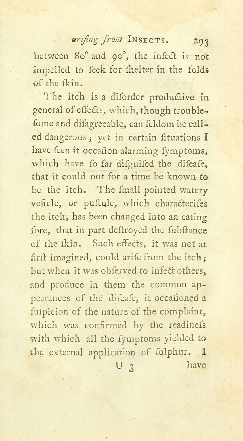 between 8o° and 900, the infect is not impelled to feek for fhelter in the folds of the fkin. The itch is a diforder productive in general of effects, which, though trouble- forne and difagreeable, can feldom be call- ed dangerous; yet in certain fituations I have feen it occasion alarming fymptoms, which have fo far difguifed the difeafe, that it could not for a time be known to be the itch. The fmall pointed watery veficle, or puflule, which characterifes the itch, has been changed into an eating fore, that in part deftroyed the fubftance of the fkin. Such effects, it was not at firft imagined, could arife from the itch; but when it was obferved to infect others, and produce in them the common ap- pearances of the difeafe, it occafioned a fufpicion of the nature of the complaint, which was confirmed by the readinefs with which all the fymptoms yielded to the external application of fulphur. I U 3 have