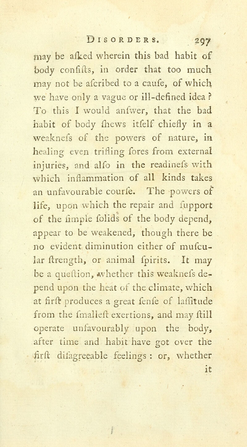 may be afked wherein this bad habit of body confifts, in order that too much may not be afcribed to a caufe, of which we have only a vague or ill-defined idea ? To this I would anfwer, that the bad habit of body {hews itfelf chiefly in a weaknefs of the powers of nature, in healing even trifling fores from external injuries, and alfo in the readinefs with which inflammation of all kinds takes an unfavourable courfe. The powers of life, upon which the repair and fupport of the iimple folids of the body depend, appear to be weakened, though there be no evident diminution either of mufcu- Jar flrength, or animal fpirits. It may be a queftion, whether this weaknefs de- pend upon the heat of the climate, which at firft produces a great fenfe of laffitude from the fmalleft exertions, and may ftill operate unfavourably upon the body, after time and habit have got over the firft difagreeable feelings : or, whether it