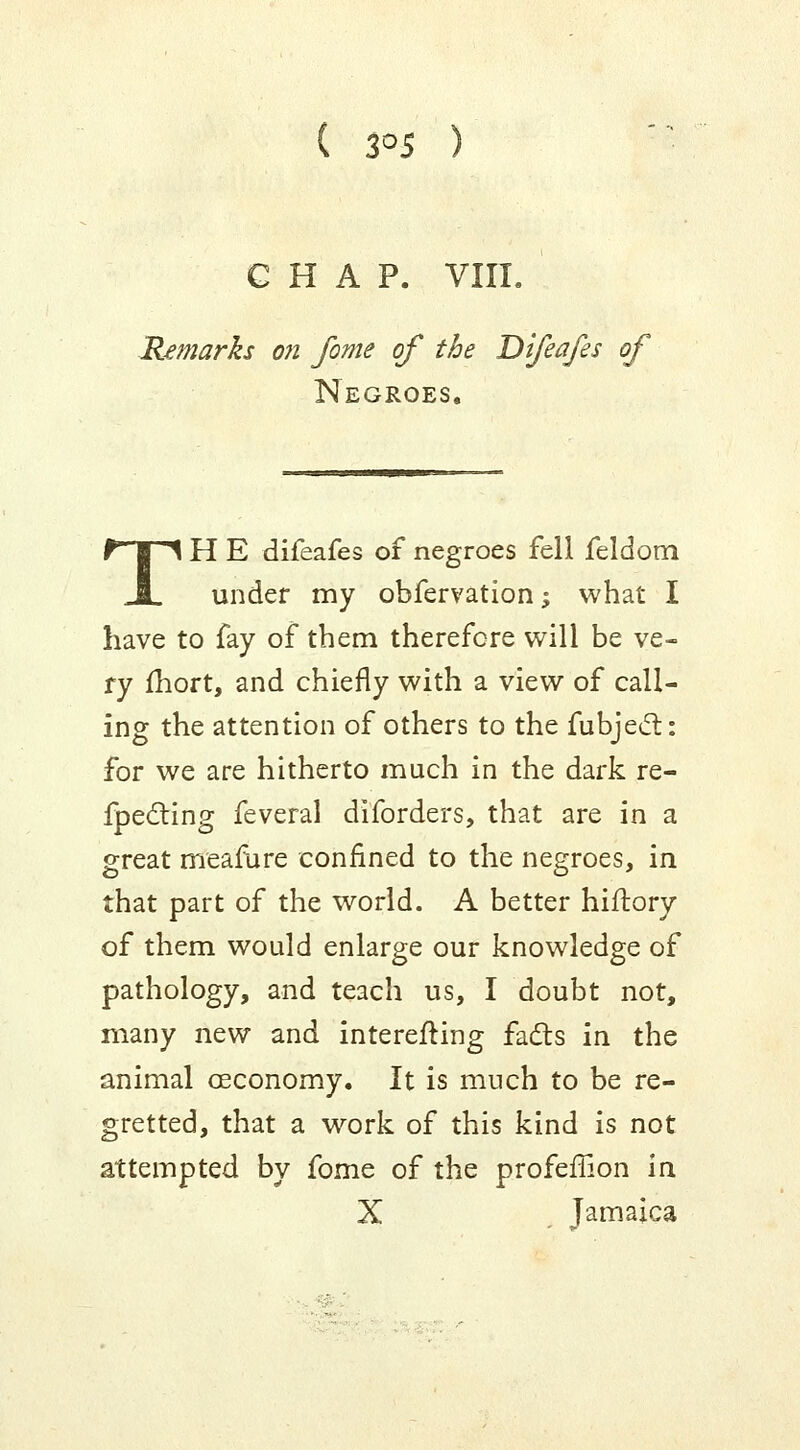 3°5 ) G H A P. VIII. Remarks on fome of the Difeafes of Negroes. TH E difeafes of negroes fell feldom under my obfervation; what I have to fay of them therefore will be ve- ry fhort, and chiefly with a view of call- ing the attention of others to the fubjecl: for we are hitherto much in the dark re- fpecling feveral diforders, that are in a great meamre confined to the negroes, in that part of the world. A better hiftory of them would enlarge our knowledge of pathology, and teach us, I doubt not, many new and interesting facts in the animal ceconomy. It is much to be re- gretted, that a work of this kind is not attempted by fome of the profeflion in