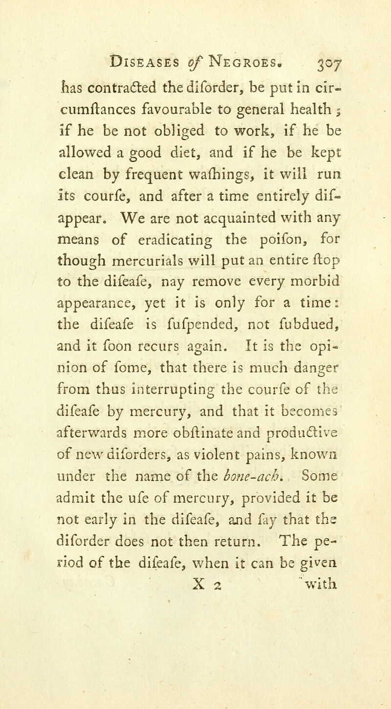 has contracted the diforder, be put in cir- cumftances favourable to general health 5 If he be not obliged to work, if he be allowed a good diet, and if he be kept clean by frequent warnings, it will run its courfe, and after a time entirely dif- appear. We are not acquainted with any means of eradicating the poifon, for though mercurials will put an entire flop to the difeafe, nay remove every morbid appearance, yet it is only for a time: the difeafe is fufpended, not fubdued, and it foon recurs again. It is the opi- nion of fome, that there is much danger from thus interrupting the courfe of the difeafe by mercury, and that it becomes afterwards more obftinate and productive of new diforders, as violent pains, known under the name of the bo?ie-acb. Some admit the ufe of mercury, provided it be not early in the difeafe, and fay that the diforder does not then return. The pe- riod of the difeafe, when it can be given X 2 with