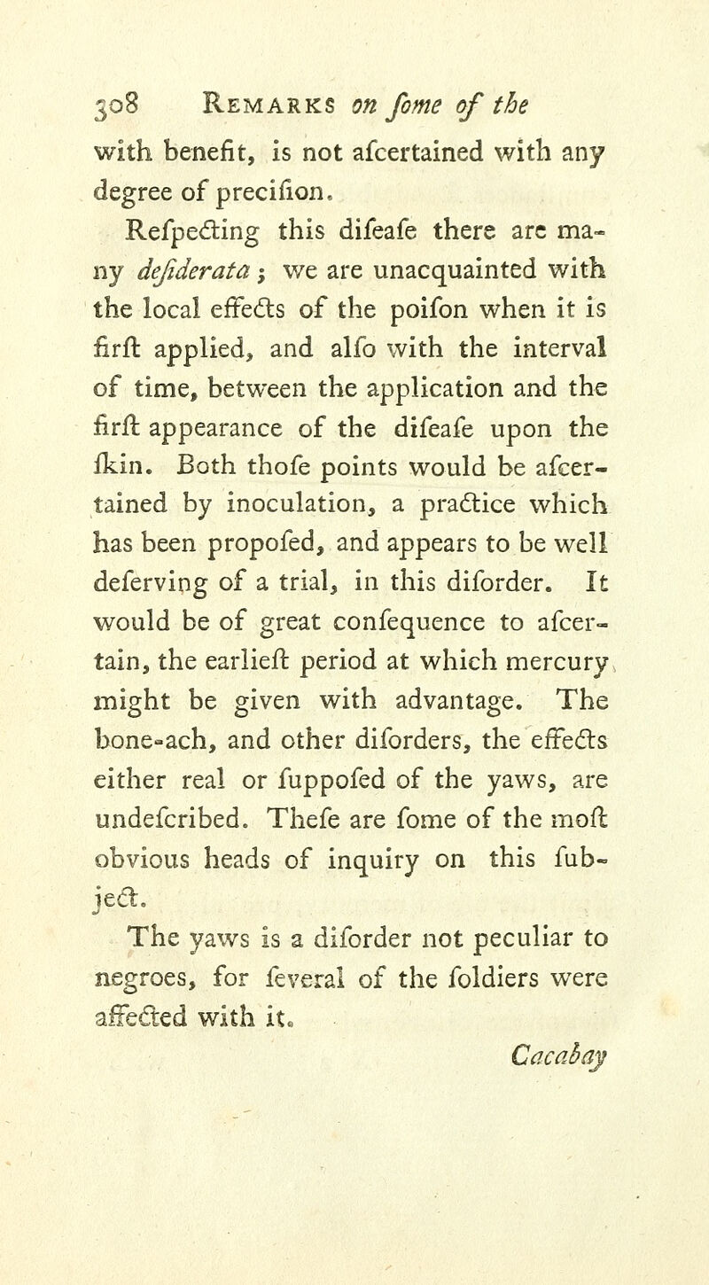 with benefit, is not afcertained with any degree of precifion, Refpecting this difeafe there are ma- ny defiderata -, we are unacquainted with the local effects of the poifon when it is firft applied, and alfo with the interval of time, between the application and the firft appearance of the difeafe upon the fkin. Both thofe points would be afcer- tained by inoculation, a practice which has been propofed, and appears to be well deferving of a trial, in this diforder. It would be of great confequence to afcer- tain, the earlien: period at which mercury might be given with advantage. The bone-ach, and other diforders, the effects either real or fuppofed of the yaws, are undefcribed. Thefe are fome of the mofl obvious heads of inquiry on this fub- iect. The yaws is a diforder not peculiar to negroes, for feveral of the foldiers were affected with it« Cacahay