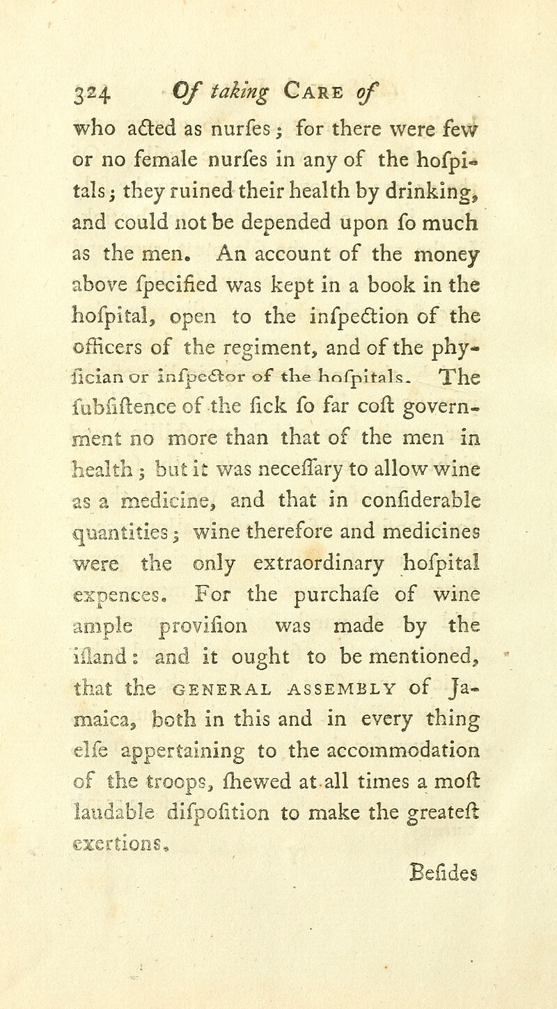 who acted as nurfes; for there were few or no female nurfes in any of the hofpi- tals -, they ruined their health by drinking, and could not be depended upon fo much as the men. An account of the money above fpecified was kept in a book in the hofpital, open to the infpection of the officers of the regiment, and of the phy- llcian or lnfjpe£tor of the hnfpitals. The fubfiftence of the fick fo far cofl govern- ment no more than that of the men in health -3 but it was neceffary to allow wine as a medicine, and that in confiderable quantities j wine therefore and medicines were the only extraordinary hofpital expences. For the purchafe of wine ample provifion was made by the and it ought to be mentioned, ie general assembly of Ja- maica, both in this and in every thing elfe appertaining to the accommodation of the troops, mewed at all times a moil laudable difpofition to make the greater! exertions.,