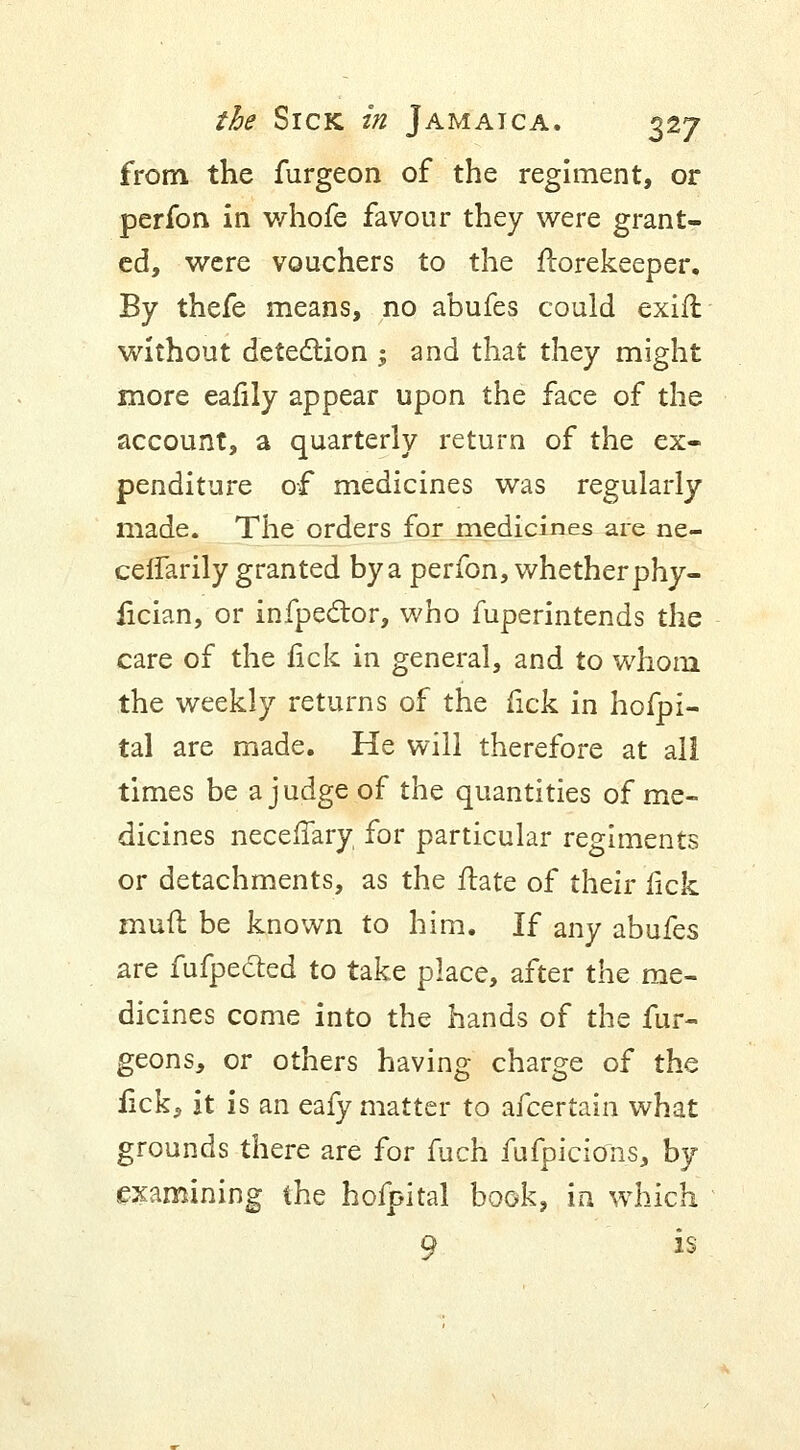 from the furgeon of the regiment, or perfon in whofe favour they were grant- ed, were vouchers to the florekeeper. By thefe means, no abufes could exift without detection ; and that they might more eafily appear upon the face of the account, a quarterly return of the ex- penditure of medicines was regularly made. The orders for medicines are ne- cefTarily granted by a perfon, whether phy- fician, or infpector, who fuperintends the care of the fick in general, and to whom the weekly returns of the fick in hofpi- tal are made. He will therefore at all times be a judge of the quantities of me- dicines necefiary for particular regiments or detachments, as the ftate of their fick mud be known to him. If any abufes are fufpecled to take place, after the me- dicines come into the hands of the fur- geons, or others having charge of the fick, it is an eafy matter to afcertain what grounds there are for fuch fufpicions, by examining the hofpital book, in which 9 is