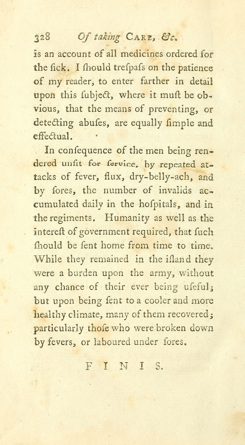 Is an account of all medicines ordered for the lick. I mould trefpafs on the patience of my reader, to enter farther in detail upon this fubject, where it muft be ob- vious, that the means of preventing, or detecting abufes, are equally fimple and effectual. In confequence of the men being ren- dered unfit for fervlce, by repeated at- tacks of fever, flux, dry-belly-ach, and by fores, the number of invalids ac- cumulated daily in the hofpitals, and in the regiments. Humanity as well as the Intereft of government required, that fuch mould be fent home from time to time. While they remained in the ifland they were a burden upon the army, without any chance of their ever being ufefuls but upon being fent to a cooler and more healthy climate, many of them recovered $ particularly thofe who were broken down by fevers, or laboured under fores. FINIS.