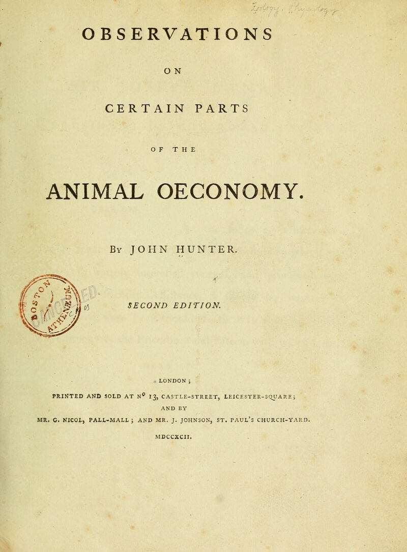 OBSERVATIONS O N CERTAIN PARTS OF THE ANIMAL OECONOMY. By JOHN HUNTER. SECOND EDITION. o LONDON ; PRINTED AND SOLD AT N* I3, CASTLE-STREET, LEICESTER-SQUARE; AND BY MR. C. NICOL, PALL-MALL; AND MR. J. JOHNSON, ST. PAUL'S CHURCH-YARD. MDCCXCII.