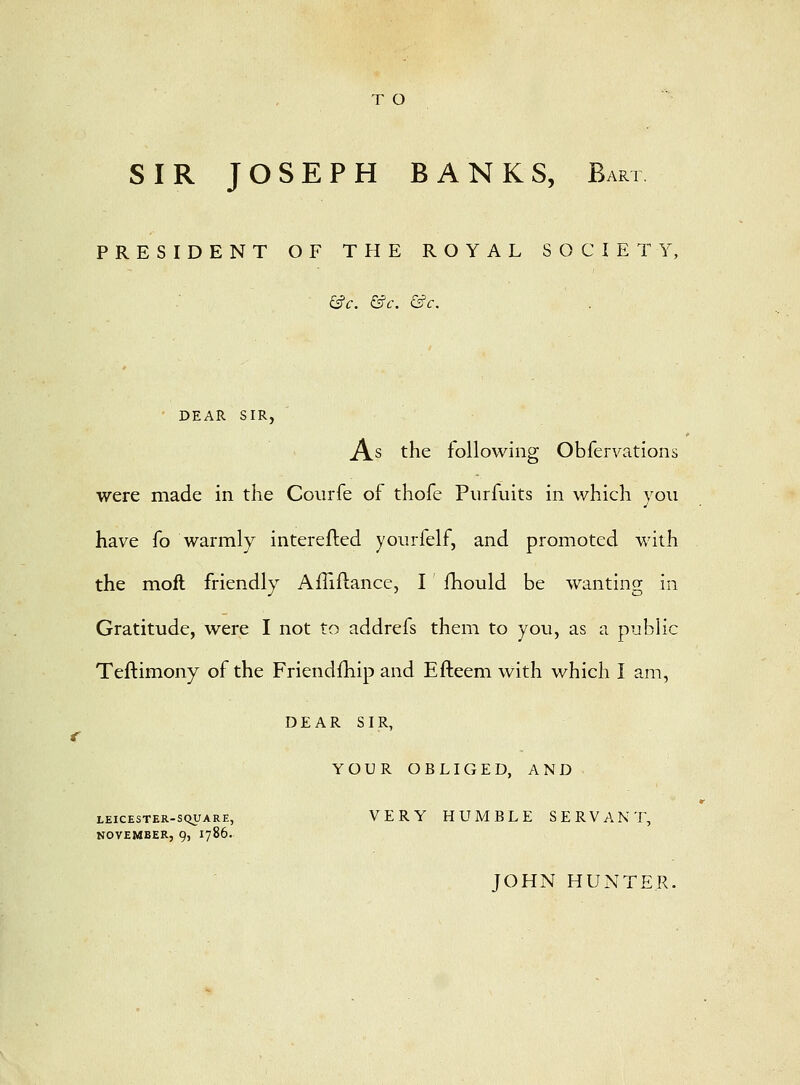 T O SIR JOSEPH BANKS, Bart PRESIDENT OF THE ROYAL SOCIETY, £s?c. &c. &c. ■ DEAR SIR, As the following Obfervations were made in the Courfe of thofe Piirfuits in which you have fo warmly interefled yourfelf, and promoted with the moft friendly Alliftance, I fhould be wanting in Gratitude, were I not to addrefs them to you, as a public Teftimony of the Friendfhip and Efteem with which I am, DEAR SIR, YOUR OBLIGED, AND LEICESTER-SQUARE, VERY HUMBLE SERVANT, NOVEMBER, 9, 1786. JOHN HUNTER.