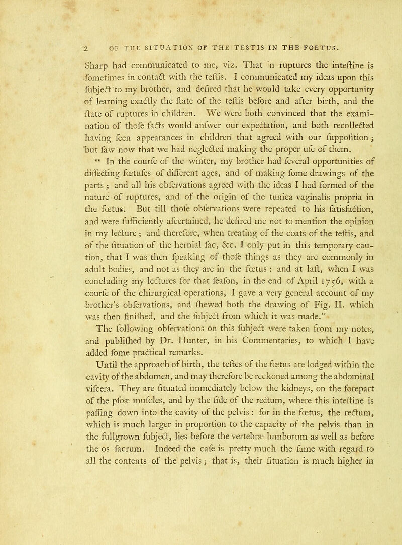 Sharp had communicated to me, viz. That n ruptures the inteftine is fometimes in contaft with the teftis. I communicated my ideas upon this fubjeft to my brother, and defired that he would take every opportunity of learning exadtly the flate of the teftis before and after birth, and the ftate of ruptures in children. We were both convinced that the exami- nation of thofe fails would anfwer our expeftation, and both recollected having feen appearances in children that agreed with our fuppofition; 'but faw now that we had neglefted making the proper ufe of them. In the courfe of the winter, my brother had feveral opportunities of diffedling fcetufes of different ages, and of making fome drawings of the parts ; and all his obfervations agreed with the ideas I had formed of the nature of ruptures, and of the origin of the tunica vaginalis propria in the foetus. But till thofe obfervations were repeated to his fatisfadtion, and were fufficiently afcertained, he defired me not to mention the opinion in my ledlure; and therefore, when treating of the coats of the teftis, and of the lituation of the hernial fac, &c. I only put in this temporary cau- tion, that I was then fpeaking of thofe things as they are commonly in adult bodies, and not as they are in the foetus : and at laff, when I was concluding my lectures for that feafon, in t-he end of April 1756, with a courfe of the chirurgical operations, I gave a very general account of my brother's obfervations, and fhewed both the drawing of Fig. II. which was then finifhed, and the fubjeft from which it was made. The following obfervations on this fubjed: were taken from my notes, and publiflied by Dr. Hunter, in his Commentaries, to which I have added fome pracftical remarks. Until the approach of birth, the teftes of the foetus are lodged within the •cavity of the abdomen, and may therefore be reckoned among the abdominal vifcera. They are fituated immediately below the kidneys, on the forepart of the pfose mufcles, and by the fide of the reftum, where this inteftine is pafllng down into the cavity of the pelvis: for in the foetus, the re<flum, which is much larger in proportion to the capacity of the pelvis than in the fullgrown fubjecl, lies before the vertebrae lumborum as well as before the OS facrum. Indeed the cafe is pretty much the fame with regard to all the contents of the pelvis j that is, their fituation is much higher in