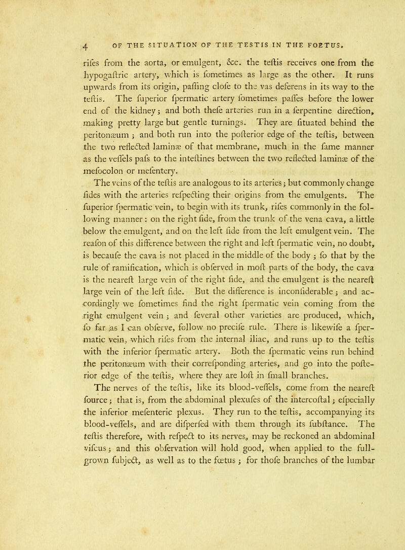 rifes from the aorta, or emulgent, &c. the teftis receives one from the hypogaftric artery, which is fometimes as large as the other. It runs upwards from its origin, paffing clofe to the vas deferens in its way to the teftis. The fuperior fpermatic artery fometimes pafles before the lower end of the kidney; and both thefe arteries run in a ferpentine diredlion, making pretty large but gentle turnings. They are fituated behind the peritoneum ; and both run into the pofterior edge of the teftis, between the two refled;ed laminas of that membrane, much in the fame manner as the veflels pafs to the inteftines between the two refleded lamina of the mefocolon or mefentery. The veins of the teftis are analogous to its arteries; but commonly change fides with the arteries refpefting their origins from the emulgents. The fuperior fpermatic vein, to begin with its trunk, rifes commonly in the fol- lowing manner : on the right fide, from the trunk of the vena cava, a little below the emulgent, and on the left fide from the left emulgent vein. The reafon of this difference between the right and left fpermatic vein, no doubt, is becaufe the cava is not placed in the middle of the body ; fo that by the rule of ramification, which is obferved in moft parts of the body, the cava is the neareft large vein of the right fide, and the emulgent is the neareft large vein of the left fide. But the difference is inconfiderable ; and ac- cordingly we fometimes find the right fpermatic vein coming from the Tight emulgent vein ; and feveral other varieties are produced, which, fo far ^s I can obferve, follow no precife rule. There is likewife a fper- matic vein,, which rifes from the internal iliac, and runs up to the teftis with the inferior fpermatic artery. Both the fpermatic veins run behind the peritoneum with their correfponding arteries, and go into the pofte- rior edge of the teftis, where they are loft in fmall branches. The nerves of the teftis, like its blood-veffels, come from the neareft fource; that is, from the abdominal plexufes of the intercoftal; efpecially the inferior mefenteric plexus. They run to the teftis, accompanying its blood-veffels, and are difperfed with them through its fubftance. The teftis therefore, with refpedl to its nerves^ may be reckoned an abdominal vifcus 3 and this obfervation will hold good, when applied to the full- grown fubjed:, as well as to the foetus j for thofe branches of the lumbar