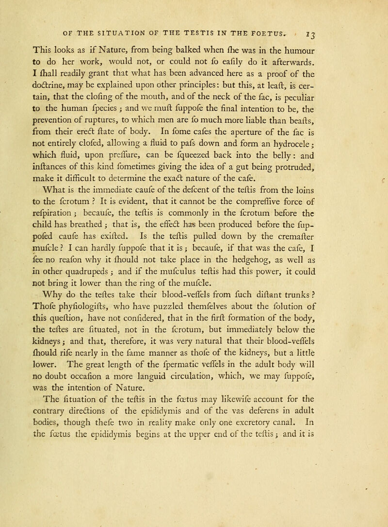 This looks as if Nature, from being balked when fhe was in the humour to do her work, would not, or could not fo eafily do it afterwards. I fhall readily grant that what has been advanced here as a proof of the dodlrine, may be explained upon other principles: but this, at lea ft, is cer- tain, that the clofing of the mouth, and of the neck of the fac, is peculiar to the human fpecies; and we muft fuppofe the final intention to be, the prevention of ruptures, to which men are fo much more liable than beafts, from their ereft ftate of body. In fome cafes the aperture of the fac is not entirely clofed, allowing a fluid to pafs down and form an hydrocele j which fluid, upon prefTure, can be fqueezed back into the belly: and inltances of this kind fometimes giving the idea of a gut being protruded, make it difficult to determine the exadl nature of the cafe. What is the immediate caufe of the defcent of the teftis from the loins to the fcrotum ? It is evident, that it cannot be the compreffive force of refpiration ; becaufe, the teftis is commonly in the fcrotum before the child has breathed ; that is, the effedl has been produced before the fup- pofed caufe has exifted. Is the teftis pulled down by the cremafter mufcle ? I can hardly fuppofe that it is; becaufe, if that was the cafe, I fee no reafon why it ftaould not take place in the hedgehog, as well as in other quadrupeds ; and if the mufculus teftis had this power, it could not bring it lower than the ring of the mufcle. Why do the teftes take their blood-veffels from fuch diftant trunks ? Thofe phyfiologifts, who have puzzled themfelves about the folution of this queftion, have not confidered, that in the firft formation of the body, the teftes are fituated, not in the fcrotum, but immediately below the kidneys; and that, therefore, it was very natural that their blood-veftels fhould rife nearly in the fame manner as thofe of the kidneys, but a little lower. The great length of the fpermatic veflels in the adult body will no doubt occafion a more languid circulation, which, we may fuppofe, was the intention of Nature. The fituation of the teftis in the fcetus may likewife account for the contrary diredlions of the epididymis and of the vas deferens in adult bodies, though thefe two in reality make only one excretory canal. In the fcetus the epididymis begins at the upper end of the teftis; and it is
