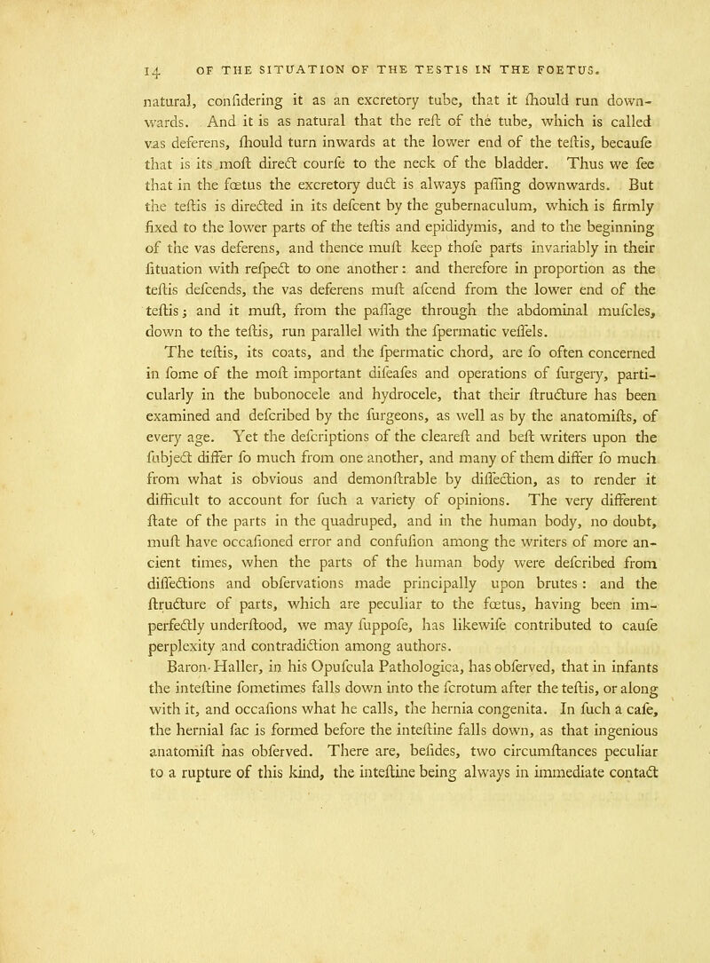natural, confidering it as an excretory tube, that it fhould run down- wards. And it is as natural that the reft of the tube, which is called vas deferens, fliould turn inwards at the lower end of the teftis, becaufe that is its.moft direcft courfe to the neck of the bladder. Thus we fee that in the foetus the excretory du(5l is always paffing downwards. But the teftis is direded in its defcent by the gubernaculum, which is firmly fixed to the lower parts of the teftis and epididymis, and to the beginning of the vas deferens, and thence muft keep thofe parts invariably in their fituation with refpedl to one another: and therefore in proportion as the teftis defcends, the vas deferens muft afcend from the lower end of the teftis; and it muft, from the paflage through the abdominal mufcles, down to the teftis, run parallel with the fpermatic veffels. The teftis, its coats, and the fpermatic chord, are fo often concerned in fome of the moft important difeafes and operations of furgery, parti- cularly in the bubonocele and hydrocele, that their ftrudure has been examined and defcribed by the furgeons, as well as by the anatomifts, of every age. Yet the defcriptions of the cleareft and beft writers upon the fubjed: differ fo much from one another, and many of them differ fo much from what is obvious and demonftrable by diflection, as to render it difficult to account for fuch a variety of opinions. The very different ftate of the parts in the quadruped, and in the human body, no doubt, muft have occafioned error and confufion among the writers of more an- cient times, when the parts of the human body were defcribed from difleftions and obfervations made principally upon brutes: and the ftrudture of parts, which are peculiar to the foetus, having been im- perfeftly underftood, we may fuppofe, has likewife contributed to caufe perplexity and con tradition among authors. Baron-Haller, in his Opufcula Pathologica, hasobferved, that in infants the inteftine fometimes falls down into the fcrotum after the teftis, or along with it, and occafions what he calls, the hernia congenita. In fuch a cafe, the hernial fac is formed before the inteftine falls down, as that ingenious anatomift has obferved. There are, befides, two circumftances peculiar to a rupture of this kind, the inteftine being always in immediate contact