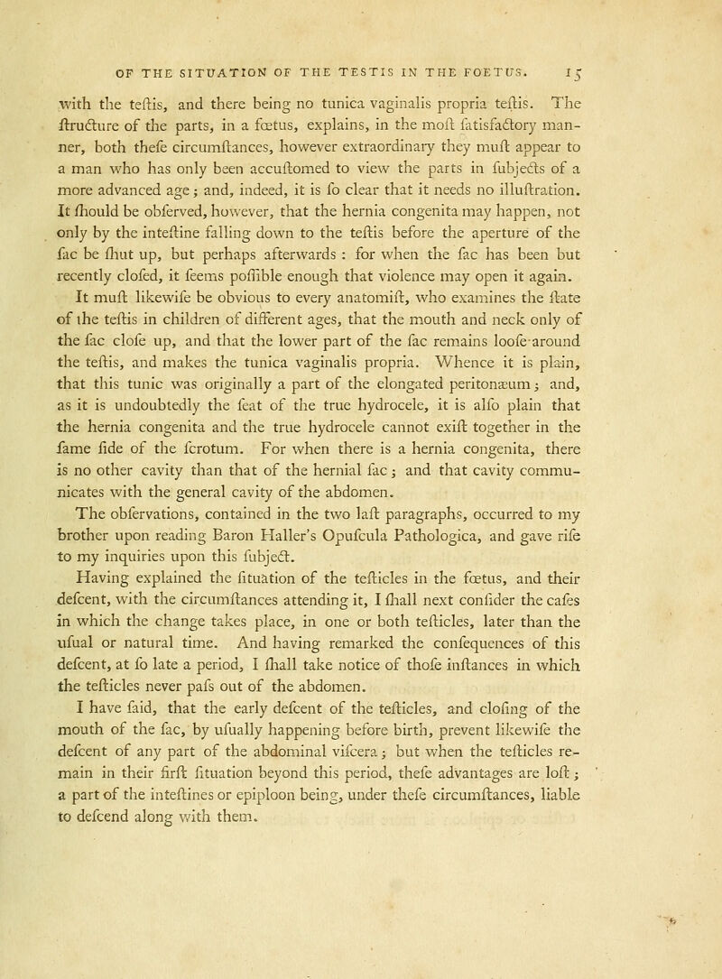 with the teftis, and there being no tunica vaginalis propria teftis. The flrufture of the parts, in a fcetus, explains, in the moft fatisfadtory man- ner, both thefe circumftances, however extraordinary they muft appear to a man who has only been accuftomed to view the parts in fubjefts of a more advanced age; and, indeed, it is fo clear that it needs no illuftration. It ihould be obferved, however, that the hernia congenita may happen, not only by the inteftine falling down to the teftis before the aperture of the fac be fhut up, but perhaps afterwards : for when the fac has been but recently clofed, it feems poffible enough that violence may open it again. It muft likewife be obvious to every anatomift, who examines the ftate of the teftis in children of different ages, that the mouth and neck only of the fac clofe up, and that the lower part of the fac rem.ains loofearound the teftis, and makes the tunica vaginalis propria. Whence it is plain, that this tunic was originally a part of the elongated peritonseum; and, as it is undoubtedly the feat of the true hydrocele, it is alfo plain that the hernia congenita and the true hydrocele cannot exift together in the fame fide of the fcrotum. For when there is a hernia congenita, there is no other cavity than that of the hernial facj and that cavity commu- nicates with the general cavity of the abdomen. The obfervations, contained in the two laft paragraphs, occurred to my brother upon reading Baron Haller's Opufcula Pathologica, and gave rife to my inquiries upon this fubjed;. Having explained the fituation of the tefticles in the fcetus, and their defcent, with the circumftances attending it, I fhall next confider the cafes in which the change takes place, in one or both tefticles, later than the iifual or natural time. And having remarked the confequences of this defcent, at fo late a period, I fhall take notice of thofe inftances in which the tefticles never pafs out of the abdomen. I have faid, that the early defcent of the tefticles, and clofing of the mouth of the fac, by ufually happening before birth, prevent likewife the defcent of any part of the abdominal vifcera; but when the tefticles re- main in their firfl fituation beyond this period, thefe advantages are loft; a part of the inteftines or epiploon being, under thefe circumftances, liable to defcend along with them.