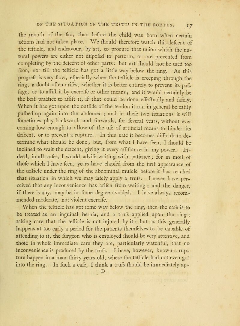 the mouth of the fac, than before the child was born when certain adions had not taken place. We fliould therefore watch this defcent of the tefticle, and endeavour, by art, to procure that union which the na- tural powers are either not difpofed to perform, or are prevented from completing by the defcent of other parts: but art ihould not be ufed too foon, nor till the tefticle has got a little way below the ring. As this progrefs is very flow, efpecially when the tefticle is creeping through the ring, a doubt often arifes, whether it is better entirely to prevent its paf- fage, or to afTift it by exercife or other means; and it would certainly be the beft pradice to affift it, if that could be done effedually and fafely. When it has got upon the outfide of the tendon it can in general be eafily puftied up again into the abdomen ; and in thefe two fituations it will fometimes play backwards and forwards, for feveral years, without ever coming low enough to allow of the ufe of artificial means to hinder its defcent, or to prevent a rupture. In this cafe it becomes difficult to de- termine what fliould be done 3 but, from what I have feen, I fhould be inclined to wait the defcent, giving it every affiftance in my power. In- deed, in all cafes, I would advife waiting with patience; for in moft of thofe which I have feen, years have elapfed from the firft appearance of the tefticle under the ring of the abdominal mufcle before it has reached that ntuation in which we may fafely apply a trufs. I never have per- ceived that any inconvenience has arifen from waiting; and the danger, if there is any, may be in fome degree avoided. I have always, recom- mended moderate, not violent exercife. When the tefticle has got fome way below the ring, then the cafe is to be treated as an inguinal hernia, and a trufs applied upon the ring; taking care that the tefticle is not injured by it; but as this generally happens at too early a period for the patients themfelves to be capable of attending to it, the furgeon who is employed fhould be very attentive, and thofe in whofe immediate care they are, particularly watchful, that no inconvenience is produced by the trufs. I have, however, known a rup- ture happen in a man thirty years old, where the tefticle had not even got into the ring. In fuch a cafe, I think a trufs fhould be immediately ap« D