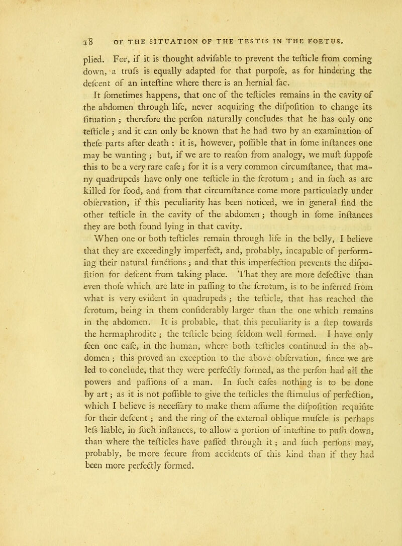 plied. For, if it is thought advifable to prevent the tefticle from coming down, a trufs is equally adapted for that purpofe, as for hindering the defcent of an inteftine where there is an hernial fac. It fometimes happens, that one of the tefticles remains in the cavity of the abdomen through life, never acquiring the difpofition to change its fituation; therefore the perfon naturally concludes that he has only one tefticle; and it can only be known that he had two by an examination of thefe parts after death : it is, however, poffible that in fome inflances one may be wanting ; but, if we are to reafon from analogy, we mufl fuppofe this to be a very rare cafe; for it is a very common circumftance, that ma- ny quadrupeds have only one tefticle in the fcrotum ; and in fuch as are killed for food, and from that circumftance come more particularly under obfervation, if this peculiarity has been noticed, we in general find the other tefticle in the cavity of the abdomen j though in fome inftances they are both found lying in that cavity. When one or both tefticles remain through life in the belly, I believe that they are exceedingly imperfedt, and, probably, incapable of perform- ing their natural fundtions; and that this imperfedion prevents the difpo- fttion for defcent from taking place. That they are more defed:ive than ■even thofe which are late in palling to the fcrotum, is to be inferred from what is very evident in quadrupeds ; the tefticle, that has reached the fcrotum, being in them confiderably larger than the one which remains in the abdomen. It is probable, that this peculiarity is a ftep towards the hermaphrodite ; the tefticle being feldom well formed. I have only feen one cafe, in the human, where both tefticles continued in the ab- domen ; this proved an exception to the above obfervation, fince we are led to conclude, that they were perfeftly formed, as the perfon had all the powers and paflions of a man. In fuch cafes nothing is to be done by art J as it is not poftible to give the tefticles the ftimulus of perfedlion, which I believe is neceflary to make them aftume the difpofttion requifite for their defcent; and the ring of the external oblique mufcle is perhaps lefs liable, in fuch inftances, to allow a portion of inteftine to pufli down, than where the tefticles have palled through it; and fuch perfons may, probably, be more fecure from accidents of this kind than if they had been more perfed:ly formed.