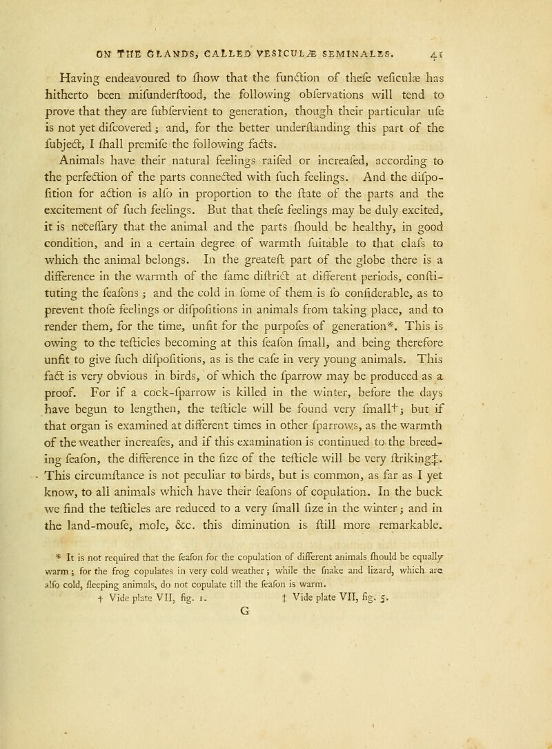 Having endeavoured to iliow that the funcflion of thefe veficulce has hitherto been mifunderfhood, the following obfervations will tend to prove that they are fubfervient to generation, though their particular ufe is not yet difcovered; and, for the better underflanding this part of the fubjecS, I fhall premife the follovv^ing fafts. Animals have their natural feelings raifed or increafed, according to the perfedlion of the parts conneded with fuch feelings. And the difpo- fition for action is alfo in proportion to the flate of the parts and the excitement of fuch feelings. But that thefe feelings may be duly excited, it is necelTary that the animal and the parts fliould be healthy, in good condition, and in a certain degree of warmth fuitable to that clafs to which the animal belongs. In the greateft part of the globe there is a difference in the warmth of the fame diflrict at different periods, confti- tuting the feafons ; and the cold in fome of them is fo confiderable, as to prevent thofe feelings or difpolitions in animals from taking place, and to render them, for the time, unfit for the purpofes of generation*. This is owing to the tefticles becoming at this feafon fmall, and being therefore unfit to give fuch difpofitions, as is the cafe in very young animals. This faft is very obvious in birds, of which the fparrow may be produced as a proof. For if a cock-fparrow is killed in the winter, before the days have begun to lengthen, the tefticle will be found very fmallt^ but if that organ is examined at different times in other fparrows, as the warmth of the weather increafes, and if this examination is continued to the breed- ing feafon, the difference in the fize of the tefticle will be very ffriking;];. This circumftance is not peculiar to birds, but is common, as far as I yet know, to all animals which have their feafons of copulation. In the buck we find the tefticles are reduced to a very fmall fize in the winter; and in the land-moufe, mole, &c. this diminution is ftill more remarkable. * It is not required that the feafon for the copulation of different animals fhould be equally warm; for the frog copulates in very cold weather; while the fnake and lizard, which are alfo cold, fleeping animals, do not copulate till the feafon is warm. t Vide plate VII, fig. i. J Vide plate VII, fig. 5, G