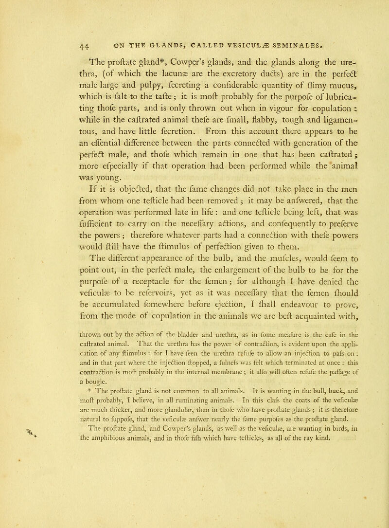 % ■^ 44 ON THE GLANDS, CALLED VESICULiE SEMINALES. ' The proftate gland*, Cowper's glands, and the glands along the ure- thra, (of which the lacunas are the excretory dudls) are in the perfe(S male large and pulpy, fecreting a confiderable quantity of flimy mucus, which is fait to the tafte; it is moft probably for the purpofe of lubrica- ting thofe parts, and is only thrown out when in vigour for copulation t while in the caftrated animal thefe are fmall, flabby, tough and ligamen- tous, and have little fecretion. From this account there appears to be an effential difference between the parts connedted with generation of the perfe(ft male, and thofe which remain in one that has been caftrated ; more efpecially if that operation had been performed while the 'animal was young. If it is objefted, that the fame changes did not take place in the men from whom one tefticle had been removed ; it may be anfwered, that the operation was performed late in life: and one teflicle being left, that was fufficient to carry on the neceffary aftions, and confequently to preferve the powers j therefore whatever parts had a connection with thefe powers would ftill have the ftimulus of perfection given to them. The different appearance of the bulb, and the mufcles, would feem to point out, in the perfect male, the enlargement of the bulb to be for the purpofe of a receptacle for the femen; for although I have denied the veficulcB to be refervoirs, yet as it was neceffary that the femen fliould be accumulated fomewhere before ejection, I fliall endeavour to prove, from the mode of copulation in the animals we are beft acquainted with, thrown out by the aftion of the bladder and urethra, as in fome meafure is the cafe in the caftrated animal. That the urethra has the power of contra£lion, is evident upon the appli- cation of any ftimulus : for I have feen the urethra refufe to allow an injeftion to pafs on: and in that part where the injeftion flopped, a fulnefs was felt which terminated at once : this contraftion is moft probably in the internal membrane; it alfo will often refufe the pafTage of a bougie. * The proftate gland is not common to all animals. It is wanting in the bull, buck, and moft probably, I believe, in all ruminating animals. In this clafs the coats of the veficulae are much thicker, and more glandular, than in thofe who have proftate glands ; it is therefore natural to fuppofe, that the veficulas anfwer nearly the fame purpofes as the proft.ate gland. The proftate gland, and Cowper's glands, as well as the veficulae, are wanting in birds, in Ihe amphibious animals, and in thofe fifti wliich have tefticles, as all of the ray kind.