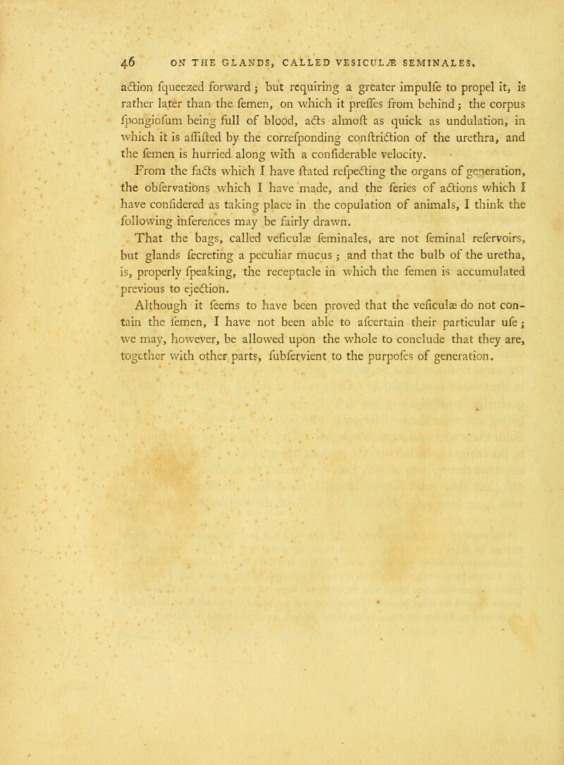 adion fqueezed forward ; but requiring a greater impulfe to propel it, is rather later than the femen, on which it preffes from behind; the corpus fpongiofum being full of blood, a6ls almoft as quick as undulation, in which it is affifted by the correfponding conftridtion of the urethra, and the femen is hurried along with a confiderable velocity. From the fads which I have ftated refpefting the organs of generation, the obfervations which I have made, and the feries of adions which I have confidered as taking place in the copulation of animals, I think the following inferences may be fairly drawn. That the bags, called veficulas feminales, are not feminal refervoirs, but glands fecreting a peculiar mucus; and that the bulb of the uretha, is, properly fpeaking, the receptacle in which the femen is accumulated previous to ejeftion. Although it feems to have been proved that the vefxculse do not con- tain the femen, I have not been able to afcertain their particular ufe; we may, however, be allowed upon the whole to conclude that they are, together with other parts, fubfervient to the purpofes of generation.