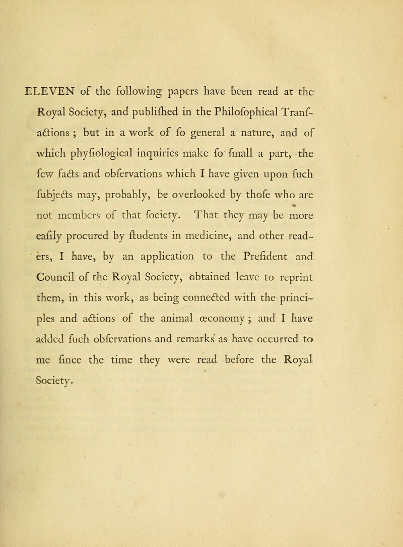 ELEVEN of the following papers have Been read at the- Royal Society, and publiihed in the Philofophical Tranf- adtions ; but in a work of fo general a nature, and of which phyiiological inquiries make fo fmall a part, the few fadis and obfervations which I have given upon fuch fubjedls may, probably^, be overlooked by thofe who are not members of that fociety. That they may be more eafily procured by fludents in medicine, and other read-  ers, I have, by an application to the Prelident and Council of the Royal Society, obtained leave to reprint them, in this work, as being connedled with the princi- ples and actions of the animal oeconomy; and I have added fuch obfervations and remarks as have occurred to me fince the time they were read before the Royal: Society,