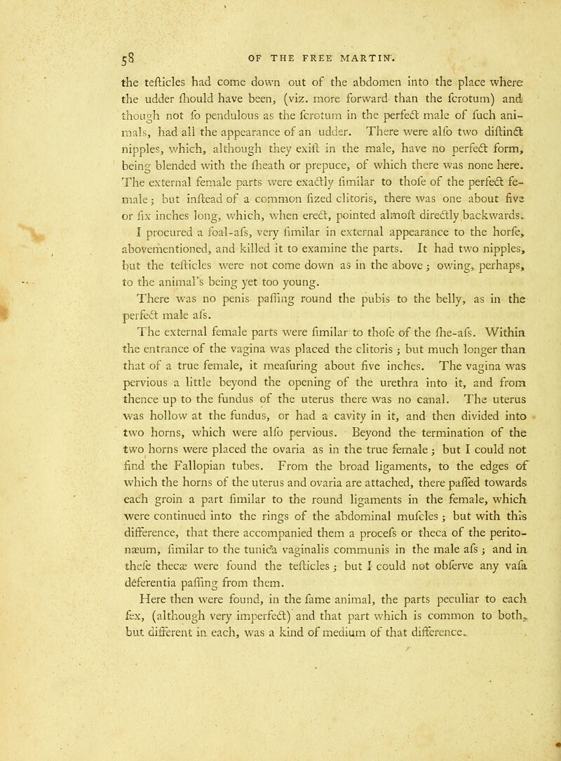 the tefticles had come down out of the abdomen into the place where the udder fliould have been, (viz. more forward than the fcrotum) and though not fo pendulous as the fcrotum in the perfedt male of fuch ani- mals, had all the appearance of an udder. There v/ere alfo two diftin(5t nipples, which, although they exift in the male, have no perfed: form, being blended with the fheath or prepuce, of which there was none here. The external female parts were exadly fimilar to thofe of the perfeft fe- male ; but inftead of a common fized clitoris, there was one about fivs or lix inches long, which, when erect, pointed almoft diredly backwards. I procured a foal-afs, very fimilar in external appearance to the horfe, abovementioned, and killed it to examine the parts. It had two nipples, but the tefticles were not come down as in the above; owing, perhaps, to the animal's being yet too young. There was no penis pafiing round the pubis to the belly, as in the perfeft male afs. The external female parts were fimilar to thofe of the fhe-afs. Withia the entrance of the vagina was placed the clitoris; but much longer than that of a true female, it meafuring about five inches. The vagina was pervious a little beyond the opening of the urethra into it, and from thence up to the fundus of the uterus there was no canal. The uterus was hollow at the fundus, or had a cavity in it, and then divided into two horns, which were alfo pervious. Beyond the termination of the two horns were placed the ovaria as in the true female; but I could not find the Fallopian tubes. From the broad ligaments, to the edges of which the horns of the uterus and ovaria are attached, there paffed towards each groin a part fimilar to the round ligaments in the female, which were continued into the rings of the abdominal mufeles; but with this difference, that there accompanied them a procefs or theca of the perito- naeum, fimilar to the tunick vaginalis communis in the male afs; and ia thefe thecas were found the tefticles j but 1 could not obferve any vafa ddferentia paffing from them. Here then were found, in the fame animal, the parts peculiar to each fex, (although very imperfedl) and that part which is common to both,, but different in each, was a kind of medium of that difference,.
