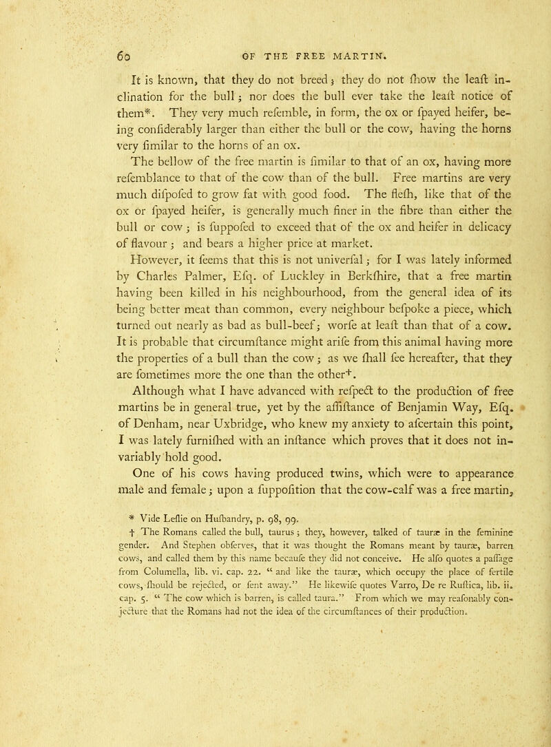 It is known, that they do not breed 5 they do not fhow the leaft in- chnation for the bull; nor does the bull ever take the leaft notice of them*. They very much refemble, in form, the ox or fpayed heifer, be- ing confiderably larger than either the bull or the cow, having the horns very fimilar to the horns of an ox. The bellow of the free martin is fimilar to that of an ox, having more refemblance to that of the cow than of the bull. Free martins are very much difpofed to grow fat with good food. The flefh, like that of the ox or fpayed heifer, is generally much finer in the fibre than either the bull or cow ; is fuppofed to exceed that of the ox and heifer in delicacy of flavour ; and bears a higher price at market. However, it feems that this is not univerfal; for I was lately informed by Charles Palmer, Efq. of Luckley in Berkfhire, that a free martin having been killed in his neighbourhood, from the general idea of its being better meat than common, every neighbour befpoke a piece, which turned out nearly as bad as bull-beef ^ worfe at leafi: than that of a cow. It is probable that circumftance might arife from this animal having more the properties of a bull than the cow; as we fhall fee hereafter, that they are fometimes more the one than the other+. Although what I have advanced with refpedl to the produdlion of free martins be in general true, yet by the afiiftance of Benjamin Way, Efq. of Denham, near Uxbridge, who knew my anxiety to afcertain this point, I was lately furniflied with an inftance which proves that it does not in- variably hold good. One of his cows having produced twins, which were to appearance male and female; upon a fuppofition that the cow-calf was a free martin, * Vide Leflie on Hufbandry, p. 98, 99. t The Romans called the bull, taurus; they, however, talked of taurae in the feminine gender. And Stephen obferves, that it was thought the Romans meant by taurse, barren cows, and called them by this name becaufe they did not conceive. He alfo quotes a paiTage from Columella, lib. vi. cap. 22.  and like the taurae, which occupy the place of fertile cows, fliould be rejefted, or fent away. He likewife quotes Varro, De re Ruftica, lib. ii. cap. 5.  The cow which is barren, is called taura. From which we may reafonably con- jedure that the Romans had not the idea of the circumftances of their produftion.