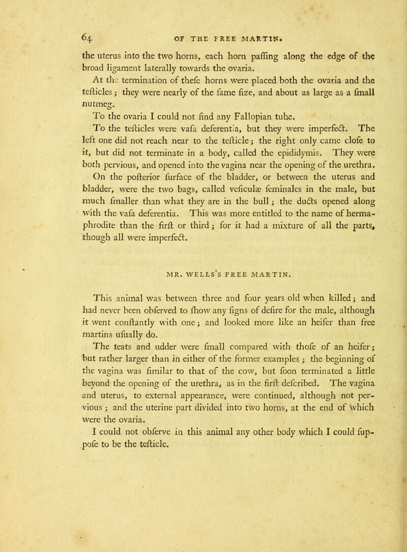 the uterus into the two horns, each horn paffing along the edge of the broad ligament laterally towards the ovaria. At the termination of thefe horns were placed both the ovaria and the teflicles} they were nearly of the fame fize, and about as large as a fmall nutmeg. To the ovaria I could not find any Fallopian tube. To the teflicles were vafa deferentia, but they were imperfed:. The left one did not reach near to the tefticle; the right only came clofe to it, but did not terminate in a body, called the epididymis. They were both pervious, and opened into the vagina near the opening of the urethra. On the pofterior furface of the bladder, or between the uterus and bladder, were the two bags, called veficulae feminales in the male, but much fmaller than what they are in the bull; the du6ls opened along ■with the vafa deferentia. This was more entitled to the name of herma- phrodite than the firft or third; for it had a mixture of all the parts, though all were imperfedl. MR. WELLS S FREE MARTIN. This animal was between three and four years old when killed j and had never been obferved to fhow any figns of defire for the male, although it went conftantly with one; and looked more like an heifer than free martins ufually do. The teats and udder were fmall compared with thofe of an heifer; but rather larger than in either of the former examples ; the beginning of the vagina was fimilar to that of the cow, but foon terminated a little beyond the opening of the urethra, as in the firft defcribed. The vagina and uterus, to external appearance, were continued, although not per- vious j and the uterine part divided into two horns, at the end of which were the ovaria. I could not obferve in this animal any other body which I could fup- _pofe to be the tefticle.