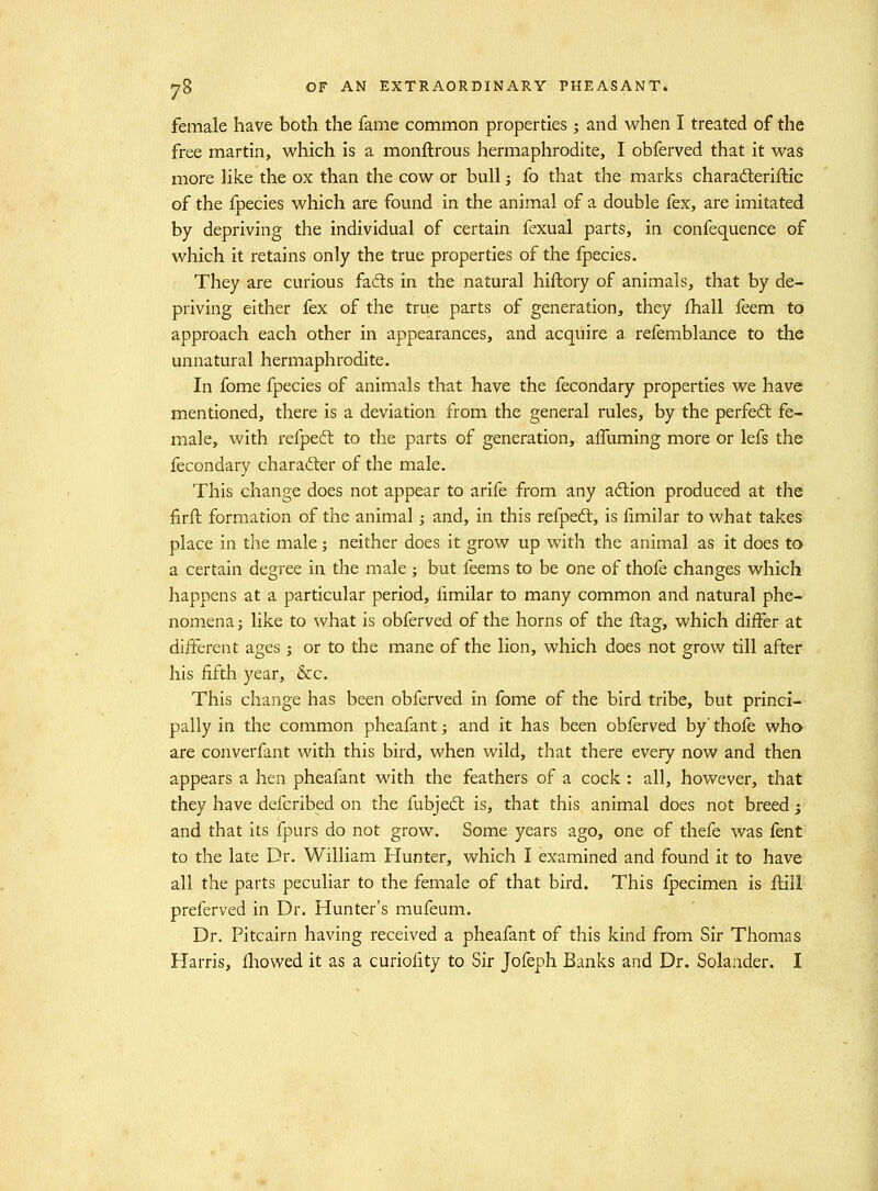 female have both the fame common properties; and when I treated of the free martin, which is a monftrous hermaphrodite, I obferved that it was more Hke the ox than the cow or bull; fo that the marks charadleriftic of the fpecies which are found in the animal of a double fex, are imitated by depriving the individual of certain fexual parts, in confequence of which it retains only the true properties of the fpecies. They are curious fads in the natural hiftory of animals, that by de- priving either fex of the true parts of generation, they ihall feem to approach each other in appearances, and acquire a refemblance to the unnatural hermaphrodite. In fome fpecies of animals that have the fecondary properties we have mentioned, there is a deviation from the general rules, by the perfedl fe- male, with refpedt to the parts of generation, aifuming more or lefs the fecondary character of the male. This change does not appear to arife from any adion produced at the firft formation of the animal; and, in this refpeft, is limiiar to what takes place in the male; neither does it grow up with the animal as it does to a certain degree in the male ; but feems to be one of thofe changes which happens at a particular period, fimilar to many common and natural phe- nomena ; like to what is obferved of the horns of the flag, which differ at different ages; or to the mane of the lion, which does not grow till after his fifth year, &c. This change has been obferved in fome of the bird tribe, but princi- pally in the common pheafant; and it has been obferved by thofe who are converfant with this bird, when wild, that there every now and then appears a hen pheafant with the feathers of a cock : all, however, that they have defcribed on the fubjedt is, that this animal does not breed; and that its fpurs do not grow. Some years ago, one of thefe was fent to the late Dr. William Hunter, which I examined and found it to have all the parts peculiar to the female of that bird. This Ipecimen is flill preferved in Dr. Hunter's mufeum. Dr. Pitcairn having received a pheafant of this kind from Sir Thomas Harris, fliowed it as a curiofity to Sir Jofeph Banks and Dr. Solaader. I