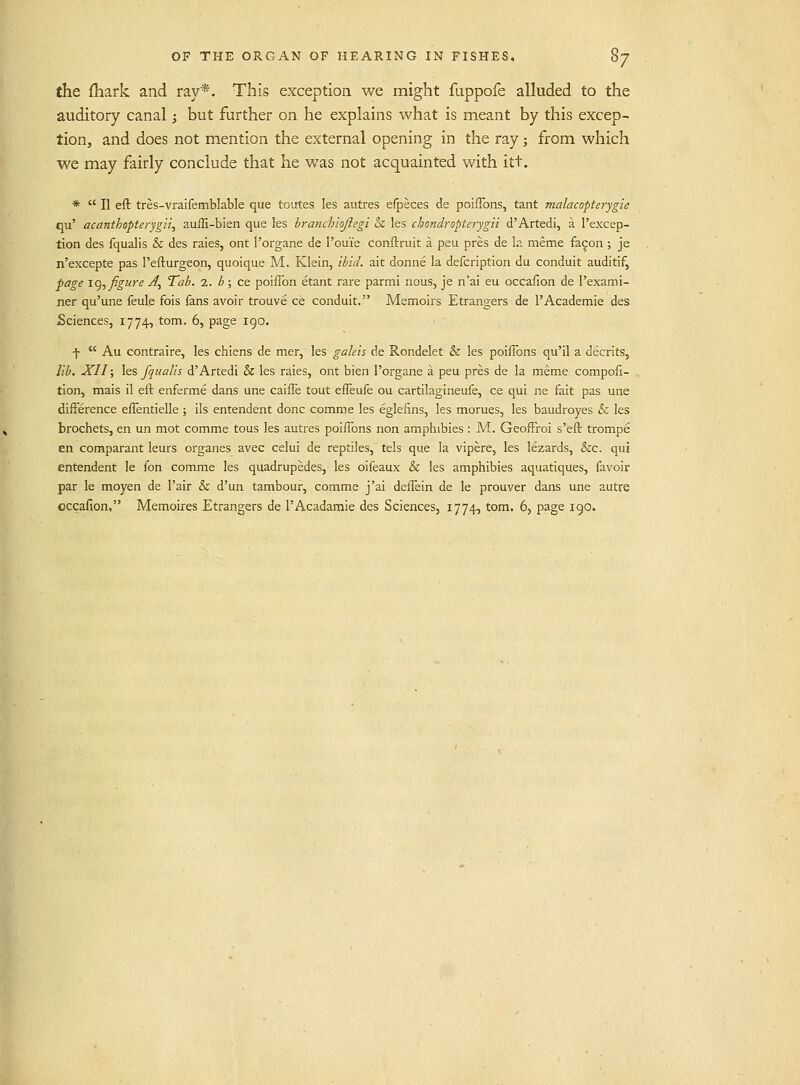 the {hark and ray*. This exception we might fuppofe alluded to the auditory canal; but further on he explains what is meant by this excep- tion, and does not mention the external opening in the ray; from which we may fairly conclude that he was not acquainted with itt. *  II eft tres-vraifemblable que toutes les autres efpeces de poifTons, tant malacopterygte qu' acanthopterygii, auffi-bien que les hranchioflegi & les chondropterjgii d'Artedi, a I'excep- tion des fqualis & des raies, ont I'organe de I'ouie conftruit a peu pres de la meme fa^on ; je n'excepte pas I'efturgeon, quoique M. Klein, ibid, ait donne la defcription du conduit auditif, ^age !.(), figure A^ Tab. z. b; ce poiflbn etant rare parmi nous, je n'ai eu occaiion de I'exami- ner qu'une feule fois fans avoir trouve ce conduit. Memoirs Etrangers de I'Academie des Sciences, 1774, torn. 6, page 190. f  Au contraire, les chiens de mer, les gakis de Rondelet & les poifTons qu'il a decrits, lib. XII; les fqualis d'Artedi & les raies, ont bien I'organe a peu pres de la meme compofi- tion, mais il eft enferme dans une caifle tout efTeufe ou cartilagineufe, ce qui ne fait pas une difference effentielle ; ils entendent done comme les eglefins, les morues, les baudroyes & les brochets, en un mot comme tous les autres poiiTons non amphibies : M. Geoffroi s'eft trompe en comparant leurs organes avec celui de reptiles, tels que la vipere, les lezards, &c. qui entendent le fon comme les quadrupedes, les oifeaux & les amphibies aquatiques, favoir par le moyen de Pair & d'un tambour, comme j'ai deffein de le prouver dans une autre