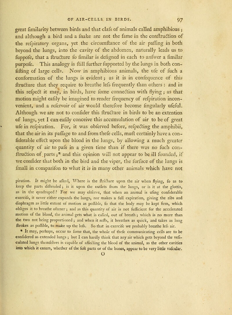 great fimilarlty between birds and that clafs of animals called amphibious ; and although a bird and a fnake are not the fame in the conflrudion of the refpiratory organs, yet the circumftance of the air pafTing in both beyond the lungs, into the cavity of the abdomen, naturally leads us to fuppofe, that a ftrudture fo fimilar is defigned in each to anfwer a fimilar purpofe. This analogy is ftill further fupported by the lungs in both con- fifling of large cells. Now in amphibious animals, the ufe of fuch a conformation of the lungs is evident; as it is in confequence of this ilrudlure that they require to breathe lefs frequently than others : and in this refped: it may, in birds, have fome connexion with flying j as that motion might eafily be imagined to render frequency of refpiration incon- venient, and a refervoir of air would therefore become iingularly ufeful. Although we are not to confider this flrufture in birds to be an extention of lungs, yet I can eafily conceive this accumulation of air to be of great ufe in refpiration. For, it was obferved before, refpedling the amphibii, that the air in its paflage to and from thefe cells, muft certainly have a con- iiderable eifed: upon the blood in the lungs, by allowing a much greater quantity of air to pafs in a given time than if there was no fuch con- firrudlion of parts j* and this opinion will not appear to be ill founded, if we confider that both in the bird and the viper, the furface of the lungs is fmall in comparifon to what it is in many other animals which have not piration. It might be afked, Where is the ftrifture upon the air when flying, fo as to keep the parts diftended; is it upon the outlets from the lungs, or is it at the glottis, as in the quadruped ? For we may obferve, that when an animal is ufing confiderable exercife, it never either expands the lungs, nor makes a fall expiration, giving the ribs and diaphragm as little extent of motion as poiTible, fo that the body may be kept firm, which obliges it to breathe oftener; and as this quantity of air is not fufficient for the accelerated motion of the blood, the animal gets what is called, out of breath ; which is no more than the two not being proportioned; and when it refts, it breathes as quick, and takes as long ftrokes as poflible, to make up the lofs. So that in exercife we probably breathe lefs air. * It may, perhaps, occur to fome that, the whole of thefe communicating cells are to be confidered as extended lungs ; but I can hardly think that any air which gets beyond the vefi- culated lungs themfelves is capable of afFe£ling the blood of the animal, as the other cavities into which it enters, whether of the foft parts or of the bones, appear to be very little vafcular. O