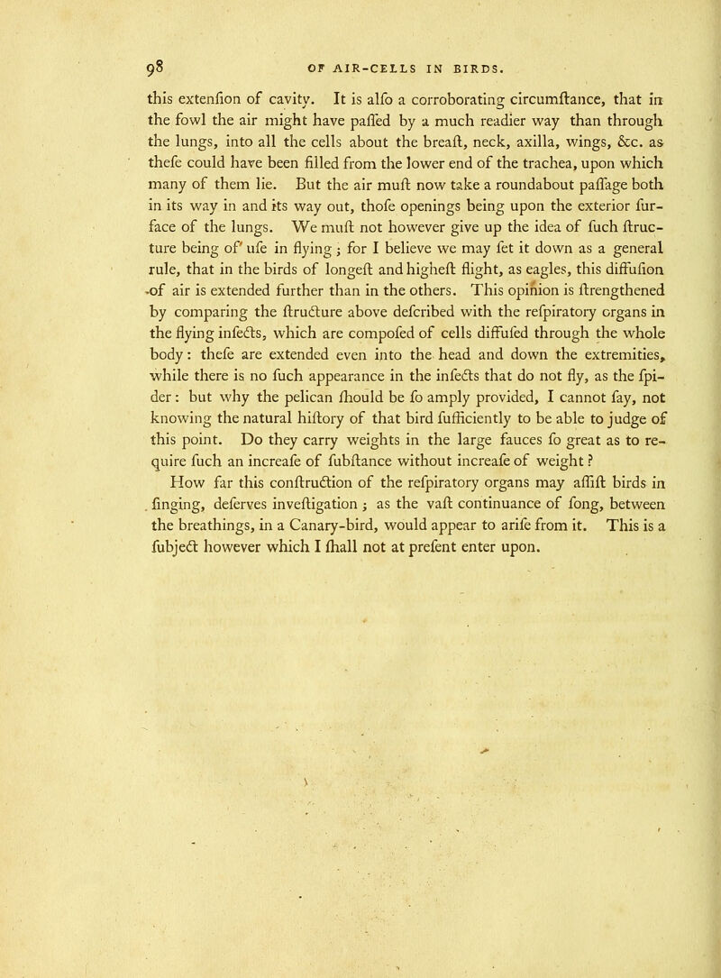 this extenfion of cavity. It is alfo a corroborating circumftance, that irr the fowl the air might have paffed by a much readier way than through the lungs, into all the cells about the breail, neck, axilla, wings, &c, as thefe could have been filled from the lower end of the trachea, upon which many of them lie. But the air mufl now take a roundabout pafTage both in its way in and its way out, thofe openings being upon the exterior fur- face of the lungs. We muft not however give up the idea of fuch ftruc- ture being of ufe in flying ; for I believe we may fet it down as a general rule, that in the birds of longeft and higheft flight, as eagles, this diffufion -of air is extended further than in the others. This opinion is ftrengthened by comparing the ftruilure above defcribed with the refpiratory organs irx the flying infetfts, which are compofed of cells difFufed through the whole body: thefe are extended even ijito the. head and down the extremities, while there is no fuch appearance in the infedlis that do not fly, as the fpi- der: but why the pelican fhould be fo amply provided, I cannot fay, not knowing the natural hiflory of that bird fufficiently to be able to judge of this point. Do they carry weights in the large fauces fo great as to re- quire fuch an increafe of fubfl:ance without increafe of weight ? How far this conftrudtion of the refpiratory organs may afllft birds in . iSnging, deferves invefligation ; as the vaft continuance of fong, between the breathings, in a Canary-bird, would appear to arife from it. This is a fubjed: however which I fhall not at prefent enter upon.