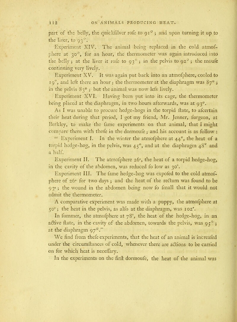 part of the belly, the quickfilver rofe to gi° ; and upon turning it up to the liver, to 93. Experiment XIV. The animal being replaced in the cold atmof- phere at 30^*, for an hour, the thermometer was again introduced into the belly ; at the liver it rofe to 93° ; in the pelvis to 92^ ; the moufe continuing very lively. Experiment XV. It v^as again put back into an atmofphere, cooled to 19°, and left there an hour; the thermometer at the diaphragm was 87° j in the pelvis 83° ; but the animal was now lefs lively. Experiment XVI. Having been put into its cage, the thermometer being placed at the diaphragm, in two hours afterwards, was at 93°. As I was unable to procure hedge-hogs in the torpid ftate, to afcertain their heat during that period, I got my friend, Mr. Jenner, furgeon, at Berkley, to make the fame experiments on that animal, that I might compare them with thofe in the dormoufe; and his account is as follow :  Experiment I. In the winter the atmofphere at 44°, the heat of a torpid hedge-hog, in the pelvis, was 45°, and at the diaphragm 48° and a half. Experiment II. The atmofphere 26°, the heat of a torpid hedge-hog, in the cavity of the abdomen, was reduced fo low as 30°. Experiment III. The fame hedge-hog was expofed to the cold atmof- phere of 26° for two days; and the heat of the recftum was found to be 93°; the wound in the abdomen being now fo fmall that it would not admit the thermometer. A comparative experiment was made with a puppy, the atmofphere at 50°; the heat in the pelvis, as alfo at the diaphragm, was 102°. In fummer, the atmofphere at 78% the heat of the hedge-hog, in an adtive ftate, in the cavity of the abdomen, towards the pelvis, was 95° i at the diaphragm 97°. We find from thefe experiments, that the heat of an animal is increafed under the circumftances of cold, whenever there are adlions to be carried on for which heat is necelfary. In the experiments on the firfi: dormoufe, the heat of the animal was