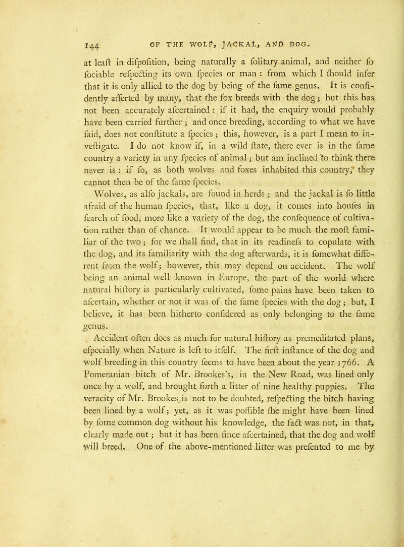 at leaft in difpofition, being naturally a folitary animal, and neither fo fociable refpedling its own fpecies or man : from which I fhould infer that it is only allied to the dog by being of the fame genus. It is confi- dently aflerted by many, that the fox breeds with the dog j but this has not been accurately afcertained : if it had, the enquiry would probably have been carried further ; and once breeding, according to what we have faid, does not conftitute a ipecies; this, however, is a part I mean to in- yefligate. I do not know if, in a wild ftate, there ever is in the fame country a variety in any fpecies of animal j but am inclined to think there never is : if fo, as both wolves and foxes inhabited this country, they cannot then be of the fame fpecies. Wolves, as alfo jackals, are found in herds ; and the jackal is fo little afraid of the human fpecies, that, like a dog, it comes into houfes in fearch of food, more like a variety of the dog, the confequence of cultiva- tion rather than of chance. It v/ould appear to be much the moft fami- liar of the two; for we fliall find, that in its readinefs to copulate with the dog, and its familiarity with the dog afterwards, it is fomewhat diff^e- rent from the wolf; however, this may depend on accident. The wolf being an animal well known in Europe, the part of the world where natural hiftory is particularly cultivated, fome pains have been taken to afcertain, whether or not it was of the fame fpecies v/ith the dog; but, I believe, it has been hitherto confidered as only belonging to the fame genus. Accident often does as niuch for natural hiftory as premeditated plans, efpecially when Nature is left to itfelf. The firfl: inftance of the dog and wolf breeding in this country feems to have been about the year 1766. A Pomeranian bitch of Mr. Brookes's, in the New Road, was lined only once by a wolf, and brought forth a litter of nine healthy puppies. The veracity of Mr. Brookes is not to be doubted, refpedling the bitch having been lined by a wolf; yet, as it was poffible fhe might have been lined by fome common dog without his knowledge, the fad was not, in that, clearly made out; but it has been fince afcertained, that the dog and wolf will breed. One of the above-mentioned litter was prefented to me by