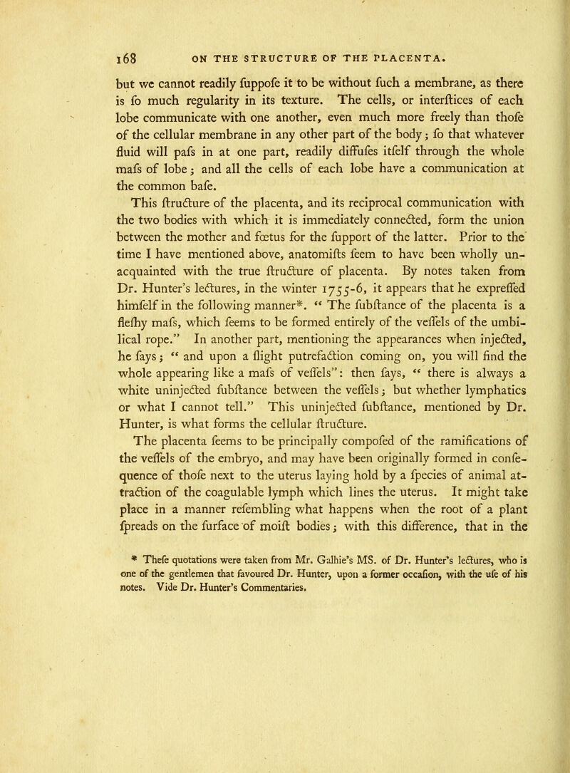 but wc cannot readily fuppofe it to be without fuch a membrane, as there is fo much regularity in its texture. The cells, or interftices of each lobe communicate with one another, even much more freely than thofe of the cellular membrane in any other part of the body; Co that whatever fluid will pafs in at one part, readily diffufes itfelf through the whole mafs of lobe; and all the cells of each lobe have a communication at the common bafe. This ftrudlure of the placenta, and its reciprocal communication with the two bodies with which it is immediately connedted, form the union between the mother and foetus for the fupport of the latter. Prior to the time I have mentioned above, anatomifls feem to have been wholly un- acquainted with the true llrufture of placenta. By notes taken from Dr. Hunter's ledures, in the winter 1755-6, it appears that he exprefled himfelf in the following manner*.  The fubftance of the placenta is a flefhy mafs, which feems to be formed entirely of the vefTels of the umbi- lical rope. In another part, mentioning the appearances when injected, he fays;  and upon a flight putrefadion coming on, you will find the whole appearing like a mafs of vefl'els: then fays,  there is always a white uninjedted fubfl:ance between the vefl'els; but whether lymphatics or what I cannot tell. This uninjedted fubftance, mentioned by Dr. Hunter, is what forms the cellular fl;ru6ture. The placenta feems to be principally compofed of the ramifications of the veflels of the embryo, and may have been originally formed in confe- quence of thofe next to the uterus laying hold by a fpecies of animal at- tradtion of the coagulable lymph which lines the uterus. It might take place in a manner refembling what happens when the root of a plant Ipreads on the furface of moift bodies; with this difference, that in the * Thefe quotations were taken from Mr. Galhie's MS. of Dr. Hunter's leflures, who is one of the gentlemen that favoured Dr. Hunter, upon a former occafion, with the ufe of his notes. Vide Dr. Hunter's Commentaries.