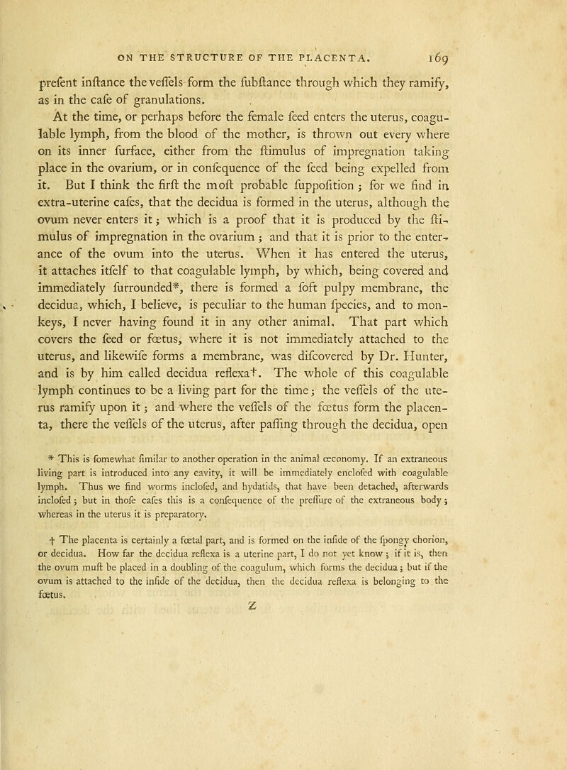 prefent inftance the veffels form the fubftance through which they ramify, as in the cafe of granulations. At the time, or perhaps before the female feed enters the uterus, coagu- lable lymph, from the blood of the mother, is thrown out every where on its inner furface, either from the ftimulus of impregnation taking place in the ovarium-, or in confequence of the feed being expelled from it. But I think the firfl the moft probable fuppofition ; for we find in extra-uterine cafes, that the decidua is formed in the uterus, although the ovum never enters it j which is a proof that it is produced by the fli-. mulus of impregnation in the ovarium; and that it is prior to the enter-^ ance of the ovum into the uterus. When it has entered the uterus, it attaches itfelf to that coagulable lymph, by which, being covered and immediately furrounded*, there is formed a foft pulpy membrane, the decidua, which, I believe, is peculiar to the human fpecies, and to mon- keys, I never having found it in any other animal. That part vvhich covers the feed or fcetus, where it is not immediately attached to the uterus, and likewife forms a membrane, was difcovered by Dr. Hunter, and is by him called decidua reflexat. The whole of this coagulable lymph continues to be a living part for the time; the veifels of the ute- rus ramify upon it; and where the veifels of the foetus form the placen- ta, there the veffels of the uterus, after paffmg through the decidua, open * This is fomewhat {imilar to another operation in the animal ceconomy. If an extraneous living part is introduced into any cavity, it v/ill be immediately enclofed with coagulable lymph. Thus we find worms inclofed, and hydatids, that have been detached, afterwards inclofed; but in thofe cafes this is a confequence of the prelTufe of the extraneous body j whereas in the uterus it is preparatory. f The placenta is certainly a foetal part, and is formed on the infide of the fpongy chorion, or decidua. How far the decidua reflexa is a uterine part, I do not yet know ; if it is, then the ovum mufl: be placed in a doubling of the coagulum, which forms the decidua; but if the ovum is attached to the infide of the decidua, then the decidua reflexa is belonging to the foetus. Z