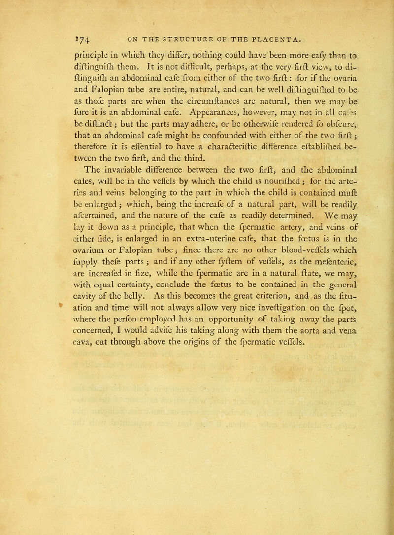 principle in which they differ, nothing could have been more eafy than to diftinguilli them. It is not difficult, perhaps, at the very firft view, to di- ftinguifli an abdominal cafe from either of the two firft: for if the ovaria and Falopian tube are entire, natural, and can be well diftinguiflied to be as thofe parts are when the circumftances are natural, then we may be fure it is an abdominal cafe. Appearances, however, may not in all cales be diftindl; but the parts may adhere, or be otherwife rendered fo obfcure, that an abdominal cafe might be confounded with either of the two firft; therefore it is efl'ential to have a charadleriftic difference eftabliflied be- tween the two firft, and the third. The invariable difference between the two firft, and the abdominal cafes, will be in the velfels by which the child is nourifhed; for the arte- ries and veins belonging to the part in which the child is contained muft be enlarged i which, being the increafe of a natural part, will be readily afcertained, and the nature of the cafe as readily determined. We may lay it down as a principle, that when the fpermatic artery, and veins of either fide, is enlarged in an extra-uterine cafe, that the foetus is in the ovarium or Falopian tube; fince there are no other blood-veffels which fupply thefe parts j and if any other fyftem of vefi^els, as the mefenteric, are increafed in fize, while the fpermatic are in a natural ftate, we may, with equal certainty, conclude the foetus to be contained in the general cavity of the belly. As this becomes the great criterion, and as the fitu- ation and time will not always allow very nice inveftigation on the fpot, where the perfon employed has an opportunity of taking away the parts concerned, I would advife his taking along with them the aorta and vena cava, cut through above the origins of the fpermatic velfels.