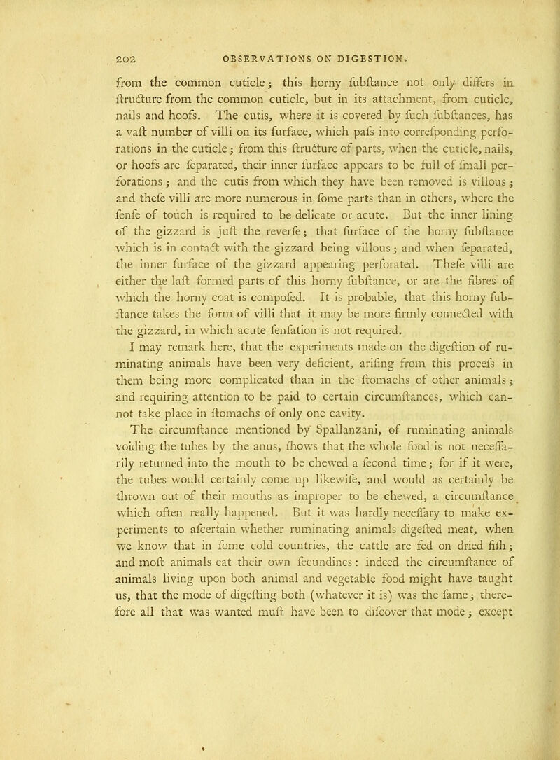 from the common cuticle; this horny fubflance not only differs in ilrufture from the common cuticle, but in its attachment, from cuticle, nails and hoofs. The cutis, where it is covered by fuch fubflances, has a vaft number of villi on its furface, which pafs into correfponding perfo- rations in the cuticle; from this ftrudlure of parts, when the cuticle, nails, or hoofs are feparated, their inner furface appears to be full of fmall per- forations } and the cutis from which they have been removed is villous,; and thefe villi are more numerous in fome parts than in others, where the fenfe of touch is required to be delicate or acute., But the inner lining of the gizzard is juft the reverfe^ that furface of the horny fubflance which is in contaft with the gizzard being villous; and when feparated, the inner furface of the gizzard appearing perforated. Thefe villi are either the lafl formed parts of this horny fubftance, or are the fibres of which the horny coat is compofed. It is probable, that this horny fub- ftance takes the form of villi that it may be more firmly connedled with the gizzard, in which acute fenfation is not required. I may remark here, that the experiments made on the digeflion of ru- minating animals have been very deficient, arifmg from this procefs in them being more complicated than in the flomachs of other animals; and requiring attention to be paid to certain circumilances, which can- not take place in ftomachs of only one cavity. The circumflance mentioned by Spallanzani, of ruminating animals voiding the tubes by the anus, fliows that the whole food is not neceffa- rily returned into the mouth to be chewed a fecond time; for if it were, the tubes would certainly come up likewife, and would as certainly be thrown out of their mouths as improper to be chev/ed, a circumftance which often really happened. But it was hardly neceilary to make ex- periments to afcertain whether ruminating animals digefted meat, when we know that in fome cold countries, the cattle are fed on dried fillij and moft animals eat their ov\^n fecundines: indeed the circumflance of animals living upon both animal and vegetable food might have taught us, that the mode of digefting both (whatever it is) was the fame; there- fore all that was wanted mufh have been to difcover that mode j except