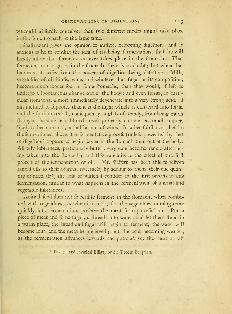 we could abfurdly conceive, that tv.o different modes might take place in the fame flomach at the fame time. Spallanzani gives the opinion of authors refpeding digeflion; and fo anxious is he to combat the idea of its being fermentation, that he will hardly allow that fermentation ever takes place in the ftomach. That fermentation can go on in the ftomach, there is no doubt; but when that happens, it arifes from the powers of digeflion being defective. Milk, vegetables of all kinds, Vv'ine, and whatever has fugar in its compofition, become much fooner four in fome flomachs, than they would, if left to undergo a fpontaneous change out of the body : and even fpirits, in parti- cular ftomachs, almofl immediately degenerate into a very flrong acid. I am inclined to fuppofe, that it is the fugar which is converted into fpirit, and the fpirit into acid j confequently, a glafs of brandy, from being much ftronger, becaufe lefs diluted, mofl probably contains as much matter, likely to become acid, as half a pint of wine. In other fubflances, befir.es thofe mentioned above, the fermentative procefs (unlefs prevented by that of digeflion) appears to begin fooner in the ftomach than out of the body. All oily fubftances, particularly butter, very foon become rancid after be- ing taken into the ftomach; and this rancidity is the effedl of the firft procefs of the fermentation of oil. Mr. SiefFert has been able to reftore rancid oils to their original fweetnefs, by adding to them their due quan- tity of fixed air*j the lofs of which I confider as the firft procefs in this fermentation, limilar to what happens in the fermentation of animal and vegetable fubftances. Animal food does not fo readily ferment in the ftomach, when combi- ned with vegetables, as when it is not; for the vegetables running more quickly into fermentation, preferve the meat from putrefadlion. Put a piece of meat and fome fugar, or bread, into water, and let them ftand in a warm place, the bread and fugar will begin to ferment, the water will become four, and the meat be preferved -, but' the acid becoming weaker, as the fermentation advances towards the putrefadive, the meat at lafl * Phyfical and chymical EfTays, by Sir Tobern Bergman.