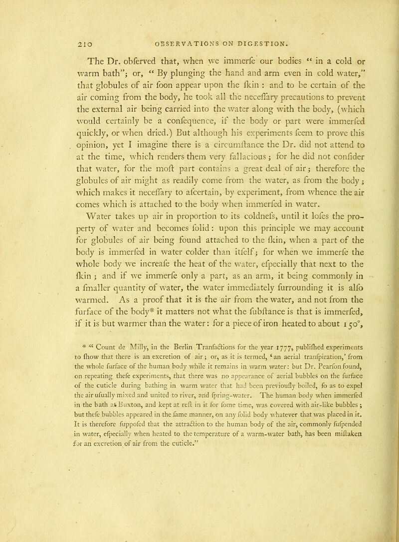 The Dr. obferved that, when we immerfe our bodies  in a cold or warm bath; or,  By plunging the hand and arm even in cold water, that globules of air foon appear upon the Ikiu : and to be certain of the air coming from the body, he took all the neceflary precautions to prevent the external air being carried into the water along with the body, (which would certainly be a confequence, if the body or part were immerfed quickly, or v/hen dried.) But although his experiments feem to prove this opinion, yet I imagine there is a circumilance the Dr. did not attend to at the time, which renders them very fallacious; for he did not conlider that water, for the moft part contains a great deal of air; therefore the globules of air might as readily come from the water, as from the body; which makes it neceifary to afcertain, by experiment, from whence the air comes which is attached to the body when immerfed in water. Water takes up air in proportion to its coldnefs, until it lofes the pro- perty of water and becomes folid: upon this principle we may account for globules of air being found attached to the fkin, when a part of the body is immerfed in water colder than itfelf; for when we immerfe the whole body we increafe the heat of the water, efpecially that next to the Ikin ; and if we immerfe only a part, as an arm, it being commonly in a fmaller quantity of water, the water immediately furrounding it is alfo warmed. As a proof that it is the air from the water, and not from the furface of the body* it matters not what the fubftance is that is immerfed, if it is but warmer than the water: for a piece of iron heated to about 150% * ■ Count de Milly, in the Berlin Tranfaftions for the year 1777, publifhed experiments to fhow that there is an excretion of air; or, as it is termed, 'an aerial tranfpiration,' from the whole furface of the human body while it remains in warm water: but Dr. Pcarfon found, on repeating thefe experiments, that there was no appearance of aerial bubbles on the furface of the cuticle during bathing in warm water that had been previoufly boiled, fo as to expel the air ufually mixed and united to river, and fpring-water. The human body when immerfed in the bath a* Buxton, and kept at reft in it for fome time, was covered with air-like bubbles ; but thefe bubbles appeared in the fame manner, on any folid body whatever that was placed in it. It is therefore fuppofed that the attraition to the human body of the air, commonly fufpended in water, efpecially when heated to the temperature of a warm-water bath, has been miftaken for an excretion of air from the cuticle.