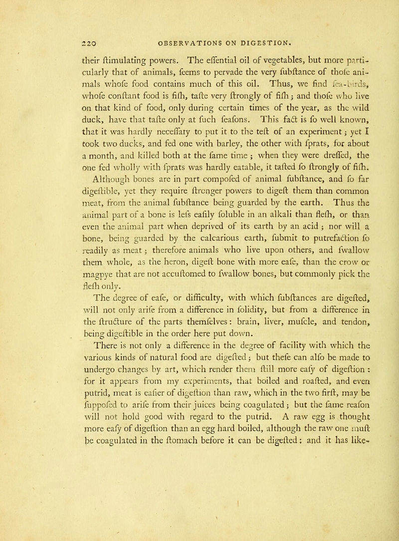 their ftimulatlng powers. The eflential oil of vegetables, but more parti- cularly that of animals, feems to pervade the very fubftance of thole ani- mals whofe food contains much of this oil. Thus, we find fea-birds, whofe conflant food is fifh, tafte very ftrongly of fifh j and thofe who live on that kind of food, only during certain times of the year, as the wild duck, have that tafte only at fuch feafons. This fait is fo well known, that it was hardly neceffary to put it to the teft of an experiment j yet I took two ducks, and fed one with barley, the other with fprats, for about a month, and killed both at the fame time ; when they were dreffed, the one fed wholly with fprats was hardly eatable, it tafted fo ftrongly of fifh. Although bones are in part compofed of animal fubftance, and fo far digeftible, yet they require ftrcnger powers to digeft them than commoa meat, from the animal fubftance being guarded by the earth. Thus the animal part of a bone is lefs eafily foluble in an alkali than flefh, or than even the animal part when deprived of its earth by an acid j nor will a bone, being guarded by the calcarious earth, fubmit to putrefadlion fo readily as meat; therefore animals who live upon others, and fwallovv them whole, as the heron, digeft bone with more eafe, than the crow or magpye that are not accuftomed to fwallow bones, but commonly pick the flefli only. The degree of eafe, or difficulty, with which fubftances are digefted, will not only arife from a difference in folidity, but from a difference in. the ftructure of the parts themfelves: brain, liver, mufcle, and tendon, being digeftible in the order here put down. There is not only a difference in the degree of facility with which the various kinds of natural food are digefted j but thefe can alfo be made to undergo changes by art, which render them ftill more eafy of digeftion : for it appears from my experiments, that boiled and roafted, and even putrid, meat is eafier of digeftion than raw, which in the two firft, may be fuppofed to arife from their juices being coagulated; but the fame reafon will not hold good with regard to the putrid. A raw egg is thought more eafy of digeftion than an egg hard boiled, although the raw one aiuft J3,e coagulated in the ftomach before it can be digefted; and it has like^