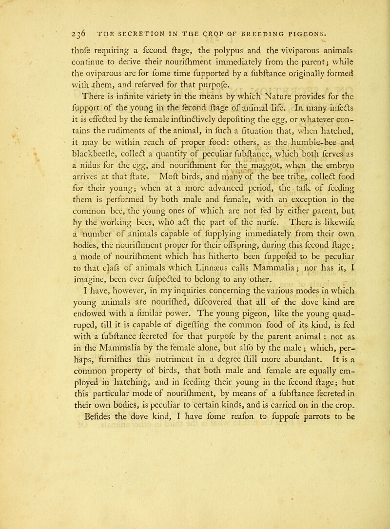 thofe requiring a fecond ftage, the polypus and the viviparous animals continue to derive their nourifhment immediately from the parent j v/hile the oviparous are for fome time fupported by a fubftance originally formed with 4:hem, and referved for that purpofe. There is infinite variety in the means by which Nature provides for the fupport of the young in the fecond ftage of animal life. In many infed:s it is effedted by the female inftindtively depofiting the egg, or whatever con- tains the rudiments of the animal, in fuch a fituation that, when hatched, it may be within reach of proper food: others, as the humble-bee and blackbeetle, colledl a quantity of peculiar fubftance, which both ferves as a nidus for the egg, and nouri(hment for the maggot, when the embryo arrives at that flate. Moft birds, and many of the bee tribe, colle6l food for their young; when at a more advanced period, the talTc of feeding them is performed by both male and female, with an exception in the common bee, the young ones of which are not fed by either parent, but by the working bees, who aft the part of the nurfe. There is likewife a number of animals capable of fupplying immediately from their own bodies, the nourifliment proper for their offspring, during this fecond flage; a mode of nourifhment which has hitherto been fuppofed to be peculiar to that clafs of animals which Linnasus calls Mammalia; nor has it, I imagine, been ever fufpefted to belong to any other. I have, however, in my inquiries concerning the various modes in which young animals are nouriflied, difcovered that all of the dove kind arc endowed with a fimilar power. The young pigeon, like the young quad- ruped, till it is capable of digefting the common food of its kind, is fed with a fubftance fecreted for that purpofe by the parent animal : not as in the Mammalia by the female alone, but alfo by the male; which, per-- haps, furniflies this nutriment in a degree ftill more abundant. It is a common property of birds, that both male and female are equally em- ployed in hatching, and in feeding their young in the fecond ftage; but this particular mode of nourifhment, by means of a fubftance fecreted in their own bodies, is peculiar to certain kinds, and is carried on in the crop. Befides the dove kind, I have fome reafon to fuppofe parrots to be