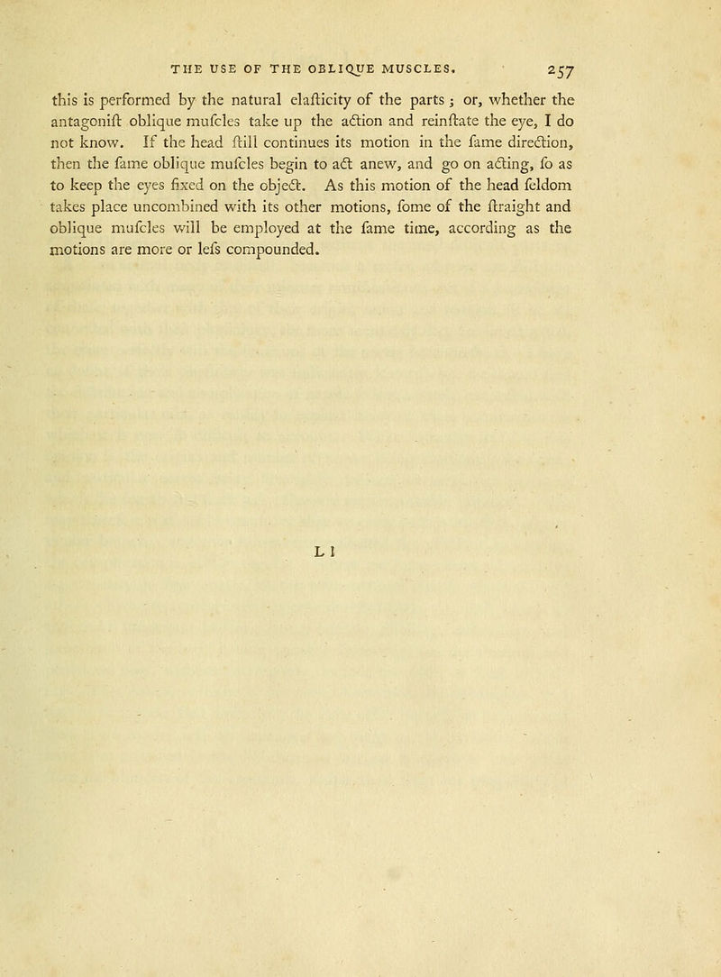 this is performed by the natural elaflicity of the parts 3 or, whether the antagonifl oblique mufcles take up the aftion and reinftate the eye, I do not know. If the head ftill continues its motion in the fame diredlion, then the fame oblique mufcles begin to adl anew, and go on ailing, fo as to keep the eyes fixed on the objedl. As this motion of the head feldom takes place uncombined with its other motions, fome of the ftraight and oblique mufcles v/ill be employed at the fame time, according as the motions are more or lefs compounded. LI