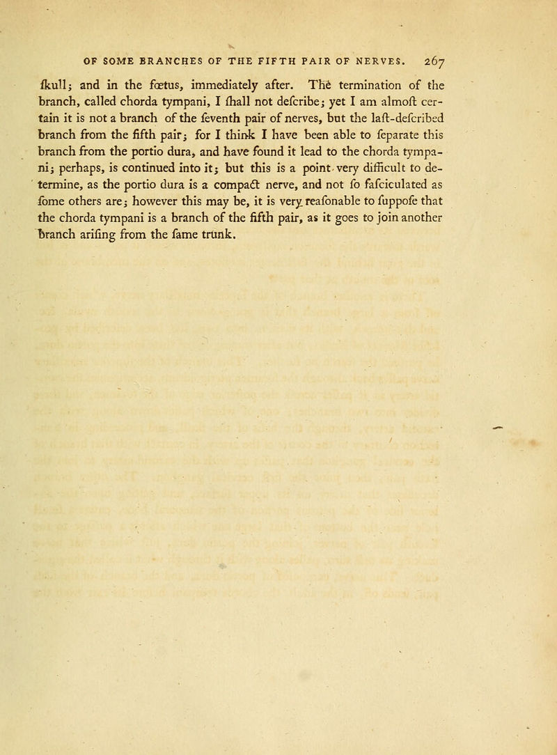 fkull; and in the foetus, immediately after. Tht termination of the branch, called chorda tympani, I fhall not defcribe; yet I am almoft cer- tain it is not a branch of the feventh pair of nerves, but the laft-defcribed branch from the fifth pairj for I thiak I have been able to feparate this branch from the portio dura, and have found it lead to the chorda tympa- ni; perhaps, is continued into itj but this is a point very difficult to de- termine, as the portio dura is a compadt nerve, and not fo fafciculated as fome others are; however this may be, it is very reafonable to fuppofe that the chorda tympani is a branch of the fifth pair, as it goes to join another branch ariling from the fame trunk.