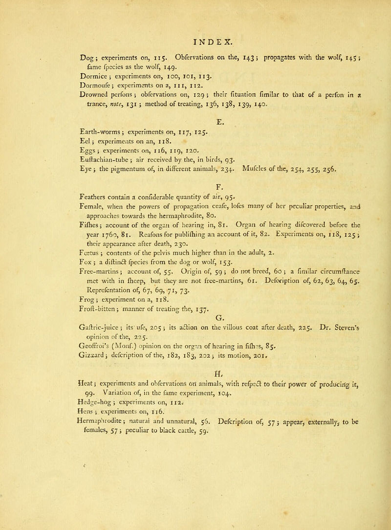 Dog; experiments on, 115. Obfervations on the, 143; propagates with the wolf, 145; fame fpecies as the wolf, 149. Dormice; experiments on, lOO, lOI, I13. Dormoufe ; experiments on a, iii, 112. Drowned perfons ; obfervations on, 129 ; their fituation fimilar to that of a perfon in a tiance, notCy 131 ; method of treating, 136, 138, 139, 140. E. Earth-worms; experiments on, 117, 125. Eel; experiments on an, 118. Eggs; experiments on, 116, 119, 120. Euflachian-tube ; air received by the, in birds, 93. Eye j the pigmentum of, in different animals, 234. Mufcles of the, 254, 255, 256. F. Feathers contain a confiderable quantity of air,^ 95. Female, when the powers of propagation ceafe, lofes many of her peculiar properties, and approaches towards the hermaphrodite, 80. Fiflies; account of the organ of hearing in, 81. Organ of hearing dlfcovered before the year 1760, 81. Reafons for publifliing an account of it, 82. Experiments on, 118, 125; their appearance after death, 230. Fcstus ; contents of the pelvis much higher than in the adult, 2. Fox ; a diftin£t fpecies from the dog or wolf, 153. Free-martins; account of, 55. Origin of, 59 ; do not breed, 60 ; a finiilar circumflance met with in fheep, but they are not free-martins, 61. Defcription of, 62, 63, 64, 65. Reprefentation of, 67, 69, 71, 73. Frog; experiment on a, 118. Froft-bitten; manner of treating the, 137. G. Gaftric-juice ; its' ufe, 205 ; its a£lion on the villous coat after death, 225. Dr. Steven's opinion of the, 225. GeofFroi's (Monf) opinion on the orgnn of hearing in fifli^s, 85. Gizzard; defcription of the, 182, 183, 202; its motion, 201, i n, Heat; experiments and obfervations ort animals, with refpedt to their power of producing it, 99. Variation of, in the fame experiment, 104. Hedge-hog; experiments on, II2< Hens ; experiments on, 116. Hermaphrodite; natural and unnatural, 56. Defcription of, 57 j appear, externallyj to be females, 57; peculiar to black cattle, 59.