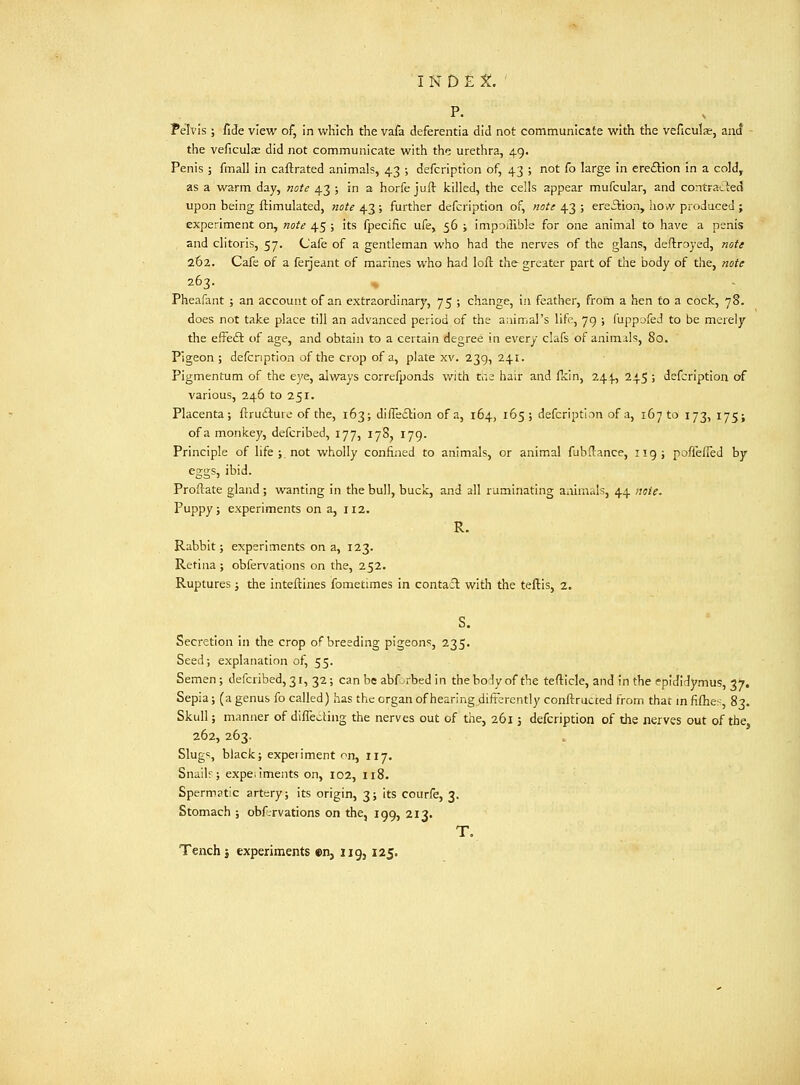 P. . Pelvis ; fide view of, in which the vafa deferentia did not communicate with the veficulae, and - the veficulas did not communicate with the urethra, 49. Penis ; fmall in caftrated animals, 4.3 ; defcription of, 43 ; not fo large in ereftion in a cold, as a warm day, note 43 j in a horfe juft killed, the cells appear mufcular, and contraded upon being ftimulated, note 43; further defcription of, not: 43 ; ereilion, how produced ; experiment on, note 45 ; its fpecific ufe, 56 ; impodible for one animal to have a penis and clitoris, 57. Cafe of a gentleman who had the nerves of the glans, deftroyed, note 262. Cafe of a ferjeant of marines who had loft the greater part of tlie body of the, note 263. Pheafant ; an account of an extraordinary, 75 ; change, in feather, from a hen to a cock, 78. does not take place till an advanced period of the animal's life, 79 ; fuppc>fed to be merely tiie effeft of age, and obtain to a certain degree in every clafs of animals, 80. Pigeon; defcription of the crop of a, plate xv. 239, 241. Pigmentum of the ej'e, always correfponds with ta hair and flcin, 244, 245 ; defcription of various, 246 to 251. Placenta; flrudturo of the, 163; difleilion of a, 164, 165; defcription of a, i67to 173, 175; of a monkey, defcribed, 177, 178, 179. Principle of life ; not wholly confined to animals, or animal fubftance, 119; poffefTed by ejjifs, ibid. Proflate gland ; wanting in the bull, buck, and all ruminating animals, 44 note. Puppy; experiments on a, 112. R. Rabbit; experiments on a, 123. Retina; obfervations on the, 252. Ruptures; the inteftines fometimes in contafl with the teftis, 2. S. Secretion in the crop of breeding pigeons, 235. Seed; explanation of, 55. Semen; defcribed, 31, 32 ; can be abf-rbed in theborly of the tefticle, and in the epididymus, 37. Sepia; (a genus fo called) has the organ of hearing differently conftructed from that mfiflie:-, 83. Skull; manner of diffecting the nerves out of the, 261; defcription of the nerves out of the, 262, 263. Slug=, black; experiment on, 117. Snailr; expeiiments on, io2, 118. Spermatic artery; its origin, 3; its courfe, 3. Stomach ; obfrrvations on the, 199, 213. T, Tench J experiments en, iig, 125.