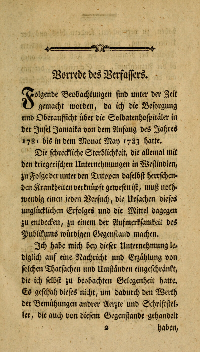 aSorre^c^SBctfaffert* -■ föofgenbe 25eo6adjtungen ftnb unter ber 3^'t l3 gemalt roorben, &a t# tue S^eforgung tmt) D&eraufftd)t ü&er tue ©ofbatenfjofpitdfer m ber 3nfel 3amaifa &on bem Slnfang beö 5a(jre$ 1781 6iö m bem üflonat 5ÜJap 1783 Öätk £>te fdjrecflidje (Sterblich eit, bie attemat mit Den fnegertfd)en Unternehmungen m HÖefltnöten/ jugofge ber unter ben Sruppen bafel&ji ^errfd)en- ben^ranfReitenberfnupftgemefenijl, muß notfj- rcenbig einen jeben SJerfudj, bie Urfacf>en biefeS unglucflidjeu (&folge$ unb bie Mittel bagegett juentbeefen, |u einem ber Siufmerffarafeit be$ ^u&ltfuml nwrbigen ©egenftanb machen* 3d) fja&e mi$ 6ep biefer Unternehmung le* biglid) auf eine ffta^ridjt unb (Etydfjlung bon fofcfjen Stjatfadjen unb Umffdnben emgefc&rdnf t, bie id) felbft ju beobachten ©efegenfjeit fyaüt. (£8 gefa)afj biefeS m'cfjt, um baburef) im 5Bertl) ber SBemufjungen anbrer Sterbe unb <2d)riffjM* ler, bie auef) bon biefem ©egenßaube gefjanbelt 2 ^a&eu,