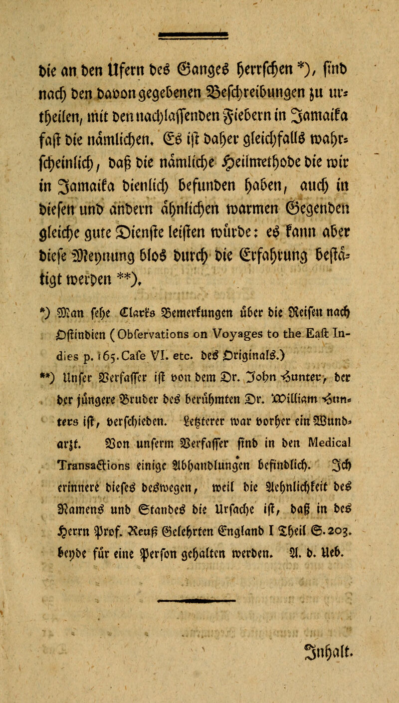 t>ie an t>en Ufern be« ©angeS ^ertfc^en *), flnb nad) Den batton gegebenen Sßefc^retbungen ju ur* teilen, mit bennadjlaffenbengie&enun 3amatfa fajl Die nämlic&en* <£$ ift baljei- gleichfalls roafjr* fdjeinlid), ba£ Die nämliche #eilmetf)obe t>ie rair in ^amaifa bienlid) fcefnnben ljaS>en, and) in biefen unfc anbevn äfjnftdjen warmen ©egenben gleite gnte SMenfte letfien nntrbe: eö fann a&er tiefe Sttepnung 6(oS bnrcf) t>ie Stfafjvung &efta* tigt merpen **), *) $flan fe&e Clatfs ferner* ungen u6er bte Reifen nadj £>ftmbten ( Obfervations on Voyages to the Eaft La- dies p. 165. Cafe VI. etc. be$ Original.) **) Unfer SSerfaflcr i'ft fcon bem £>r. ^ofrn gantet*, ber ber jüngere trüber be$ berühmten £>r. *t>ittt$m *5ttn* ters iff, t>erfef)ieben. älterer war öor^er einSBunb* arjf. 93on unferm §8.erfaffer flnb in bm Medical Transaftions einige $l&&anbfangeit Scpnbftd). 3* erinnere biefe$ belegen, totii $>k 3le(jnlid)feir be£ 2ftamen$ unb ©fanbeg bU Urfadje Wt &<$ i« &c^ fterrn ^Jrof. #eu£ ®c(e$rfen €nglanb I Xt>ci( 6.203, fcenbe für eine ^erfon gehalten werben. 21. b. tte&. »K-