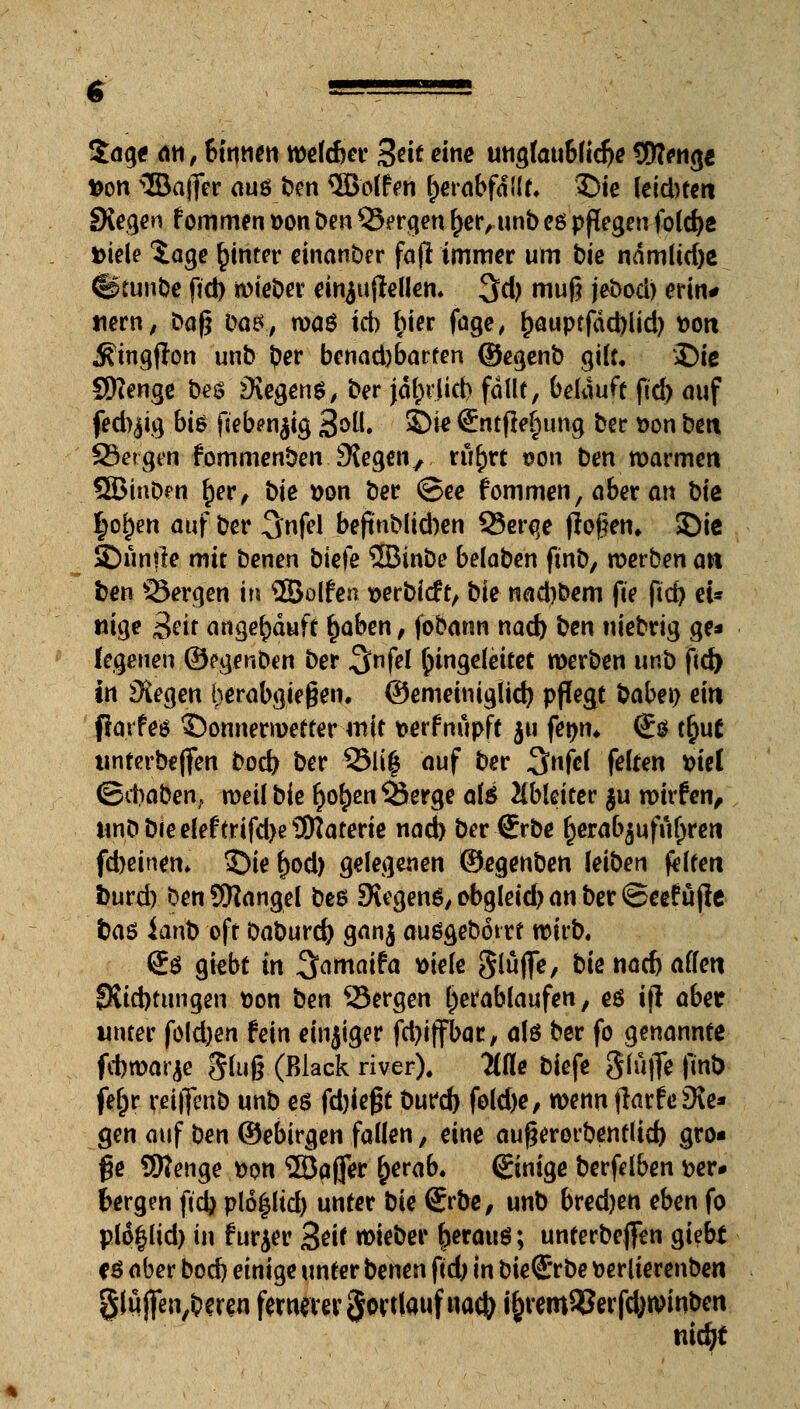 Sage an, binnen welcher %tit eine unglaubliche fJWeng* fcon ®ajfer aus ben holten l)erabfd(lt. £)ie leichten £Kegen f ommen t>on ben Sergen f>er, unb eö pflegen foldje Diele $age hinter einanber fajl immer um bie ndmlid)e ©tunbe ftd) wieber einjujiellen. $d) muß jebocb erin# mm, baß bas, waö ich fjier fage, £auptfäd)iid) »Ott $ingfion unb ber benad)barfen ©egenb gilt/ Die SKenge be$ Segens, ber jdl;rjid) fallt, belauft ftd) auf fed^ig bis ftebenjig Soll. Sie €ntfte£)ung ber »on bett Sergen fommenben Siegen, ru^rt t?on ben warmen Qßinben £er, bie t>on ber ©ee f ommen, aber an bie §ol)en auf ber Snfel bejtnblicben Serqe flogen» Sie 35«nrte mit benen biefe ©inbe belaben finb, werben an ben Sergen in ©olfen t>erbi<ft, bie nadjbem fte fict> ei« «ige £ät angekauft £aben, fo'bann nad) bm niebrig ge* fegenen ©egenben ber ^nfel Eingeleitet werben unb ftd) in Siegen herabgießen, ©emeiniglid) pflegt babei) ein ftarfes ©onnerroetter roit t>erfnupft ju fetjm <£$ tfyut unterbejfen bod) ber Sli| auf ber 3nfel feiten fciel ©cbaben, weil bie r}o£en Serge als Ableitet- $u wirfen, ttnb bie eleftHfd)e9Naterte nad) ber €rbe ^erabjufuljren fd)einen. S)ie f)od) gelegenen ©egenben leiben feiten fcurd) benSKangel beöiXegen^ obgleich an ber ©eefuflc baö ianb oft baburefy ganj außgebotrt wirb. Sä gitbt in 3<wmfc* »tele glüflfe, bie nad) allen 8Sid)tungen.t>on bm Sergen l;efablaufen, e$ ifl abet unter fold)en fein einziger fd)iffbar, alö ber fo genannte fitwarje gluß (Black river). Me biefe SlüjTe finb feljr reijfenb unb es fdjießt bufd) fold)e, wenn (larfeSle* gen auf ben ©ebirgen fallen, eine außerorbentlid) gro- ße SWenge fcon 2Dajfer ()erab. ©nige berfdben t>er# bergen fidj plo^lid) unter bie ©be, unb bred)en eben fo plo^lid) in furjer &eit lieber fjerauö; unterbeflfen giebt CS aber bod) einige unter benen ftd; m bie€*rbe fcerlierenben §lujfen,bmn fernerer $ort(auf na$. i£rem93erfd>winben nidjt
