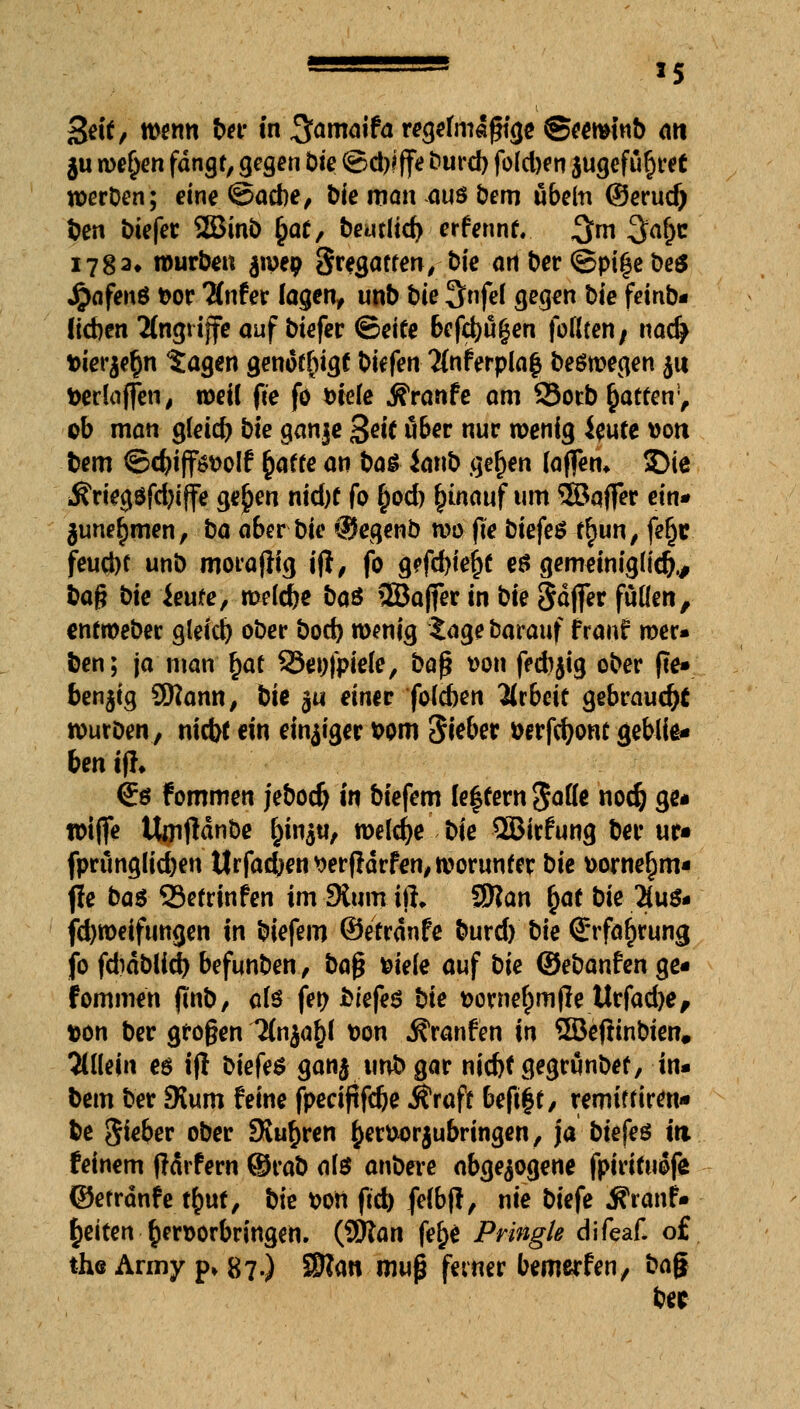 Seif/ wenn ber in %ama\ta regelmäßige Seeminb an $u wefjen fangt, gegen Die ©d)?ffe burd) fold)en }ugefü§ret werben; eine ©acbe, &ie man ouö bem ubeln ©erucf) ben biefer SBinb £a£, beutltc^ erfennr. 3m $d)t 1782» würbe« jwep Fregatten, t>tc ort ber ©pi£e t>e$ Jjjafenö fcor ^nfer lagen, unb bie 3nfef gegen bie fernb- lieben Angriffe auf biefer ©eite 6efd)fi(jen foßten; nacfy fcierjefjn tagen genötigt bitfen %iferpla$ beöwegen $u tteriajfen, weil fte fö Diele Äranfe am 93orb Ratten1, ob man gfeid) bie ganje 3«'( über nur wenig ieute »on. bem ©d>iff$t>oIf fcafte an ba£ ianb gefjen (a(fem 5)ie Äriegöfdjiffe ge^en nid)t fo £od) fnnauf um 3BqflTer ein* junefjmen, ba aber bie ©egenb wo fte btefer f§un, fefjr feud)C unb morafiig ifl, fo g?fd)te^e es gememigücfr, baß bie ieute, welcbe ba& ©affer in bie fiäftev fußen, entweber gleid) ober bod) wenig tage barauf franf wer- ben; ja man §at 33et)fpiefe, böf? t>on fedijig ober (ie» ben$ig 2ttann, bie ^u einer foleben Arbeit gebraust wurDen, niebt ein einiger Dom diebet Derfdjom geblte« ben if?» €ö fommen jebod) in biefem (entern Sott* nod) ge* fotffe Uoifidnbe §injti, welche bie QBirfung ber ur« fprünglid)en ttrfacben *?er(lärfen, worunter bie uorne^m- fie ba$ Setrinfen im Dium iit, $flan §at bie 2(u& jäjweiftmgen in biefem ©etranfe burd) bie Srfa^rung jb fdiablid) befunben, ba$ mete auf bie ©ebanfen ge« fommen ftnb, olö fen biefes bie fcornefjmjle Urfadje, t>on ber großen '3faja§{ Don Äranfen in 5Befiinbien# allein es i(i biefe$ ganj unb gar nid)f gegränbet, in» bem ber SKum feine fpecif?fd)e itraft befi§t, remiffiren* be $ieber ober SKu^ren £er&or$ubringen, ja btep?ö in. feinem ffärfern ©rab ate anbere abgezogene fpirituofe ©etranfe t£uf, bie Don ftd) fffbjl, nie biefe Äranfr Reiten hervorbringen. (9ttan fe&e Pringle difeaf* o£ the Army p» 87.) 55?an mu$ feiner bewerfen, bag ber