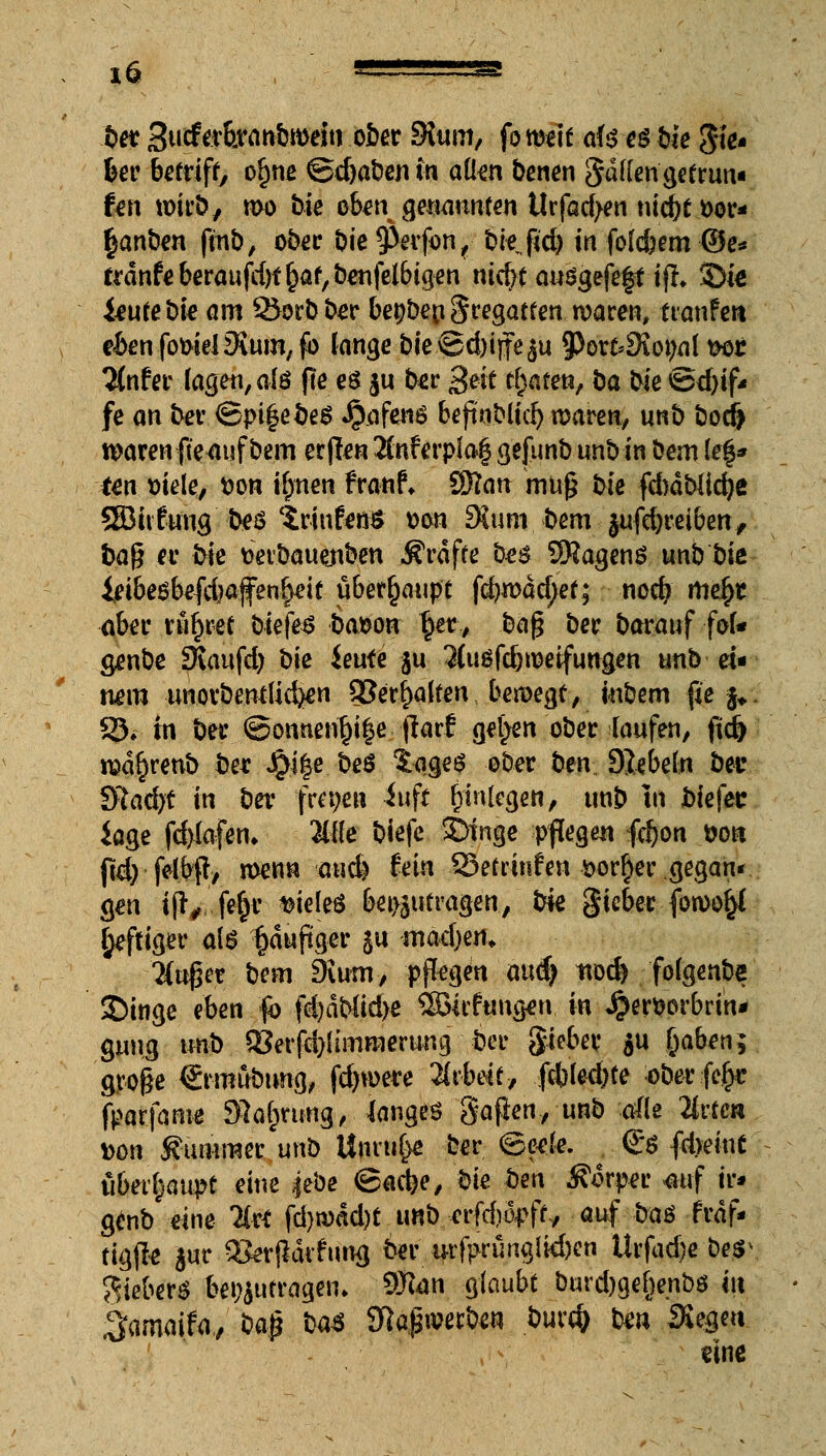 bet Sutf^tranbrneiti ober 9Jum, fo weit ai$ es bie Ste- uer betriff, ofjne @d)a&en in aiim benen gatten getrun« fen wirb, wo t)ic oben^mannten Urfad>en nid)tt>or- (janben ftnb, ober i)ie 9>evfon,- t»ie jKd> in folc&em ©e* trdnfe beraufd)f ^af, &enfcl6igen nict)t auSgefeft ifh Sie i^ufebi^ am 25orbber be^ben Fregatten waren, ttanfeit eienfomel Ovum, fo lange &ie<Sd>tffeju 3)ort»SKo9nl feor 2(nfer lagen, afö fle es $u ber 3eit trafen, öa bie ©d)if« fe an ber ©pt|ebeS Jjafenö bejinblici) waren, unb bodj waren fteauf bem erjlen 2fnferpla$ gefunb unb in bem \z%* tm siele, fcon iipm franf* SRan mn£ !>te fd)dbttdje ®hfuug bes trinfenS t>on 9Jum bem jufcijreiben, ha% er bie tietbauenben Ärdffe bes SKagenö unb bk &i6eöbefd?a.ffen£eif überhaupt fcfywddjet; nod) rtie$t aber ru^ree biefes ba&on £er, üa$ ber baranf foU genbe Sfiaufd; bie ieute ju Kuöfd) weifungen unb ei« twm unovbentlid^n Q3erf>a(fen bewegt, mbem fie §*: 93* in bei* @onnetu)i|e •■fiarf gelten ober laufen, ftd) rad§renb bet J5i|e beS $age$ ober ben SJebeln bec Sfitadjf fei ber freien iuft Einlegen, unb In jbiefec iage fd)iafen> Me biefe £>inge pflegen fdjon &o« ftd) felbf?/ wenn «aucfe fein 93etrinfen *>or§er gegan< gen ifi*^ fe^c vieles beizutragen, iM gicber fowo^l heftiger als §duftger ju mac\)m» auger bem 9ium, pflegen aud) tvod* folgenbe ©inge eben fb fd)dblid)e S3icfungen in Jjerwbrin* gung irob S?erfd)limraeruug ber gie&ev $u fcaben; groge €rmubung, fdjwere Arbeit y fcbled)te oberfe^: fparfanw Sprung, langes gafkn, unb alle llitm Don Kummer unb Unruhe ber ©eete. <£s fd>eiu£ ubet^aupt eine |ebe ©ad?e, W bm Körper «auf tr* genb eine lixt fd)wdd)t unb etfdiopft/ auf bas frdf* figjle jur «erjldvfung ber ifrfprunguten Urfad)e bes^ Sieber« beizutragen» 9Ran glaubt burd)gef)enbs in ^amaifa, U$ m Slapwerben bur# ben Siegen eine