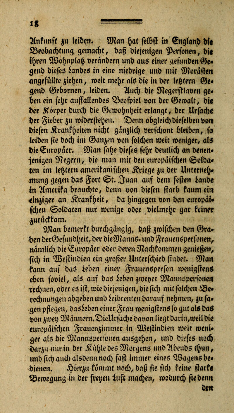 1« ==== Änfunft ju leiben, tylan §at fel&jl tn'©tglanb bfe 23eobad)tung gemacht, ba^ Diejenigen 9>erfonen, bit i^ren 2ßof)nplaf verdnbem unb aus einer gefunben©e- genb biefes ianbeö in eine niebrtge unb mit SWordftert angefüllte jief)en, weit mefcr als bie in ber le$fern ©e- genb ©ebornen, leiben, 3ud).bie Stege rffla&en ge- ben ein fefcr auffallenbeö Q3epfpiel von ber ©ewalt, bie Der Äorper burd) bie ©mofmfjeit erlangt, ber Urfadje fcer gieber $u wiber flehen, £)enn obgleid)biefelbeut>ott biefen ÄranfReiten nid)t gdnjlid) verfc&ont bleiben, fo leiben jie bod) im ©an^n t>on folgen weit weniger, als bie Europäer. 9)ian fa£e biefeö fe£r beutlid) an benen* jenigen Siegern, bie man mit ben europdifdjen ©olba* fen im le|fern amerifanifd)en jfriege ju ber Unterneh- mung gegen ba$ gort @t* ^uan auf bem feflen ianbt in #merifa brauchte, benn von biefen jlarb faum ein dnjiger an ifranf^eit, ba hingegen von ben europdi- fdjen ©olbafen nur wenige ober . vielmehr gar feiner jurücffam. 93tan 6emerft Durdjgdngig, bfl$ $wifd)en ben ©ra- ten Der©efunbl)eit, ber DieSRannS* unb SrauenSperfonen, ndmlid) bie Europäer ober beren 37ad)fommen genießen, ■jßd) in ©e|linbien ein großer Unterfd)ieb ftuDet, 9ftan tann auf ba$ ieben einer grauenöperfen wenigjlenä eben fomel, ate auf ba$ ieben $we#er SRannsperfoneit tedjnen, ober eöijl, wie Diejenigen, bie (ld) mitfoldjen 23e- *ed)nungen abgaben unb ieibrenten Darauf nehmen, $u fa- gen pflegen/ Daneben einerSrau wenigjlenö fo gut aU ba$ t>on jwei) 9Hdnnern.35ieUrfad)e Davon liegt Darin,weil Die europdifdjen Srauenjimmer in ©ejlinDien weit weni- ger als bie 9)2annöperfönen ausgeben, unb biefcS noefc ttar^u nur in Der Äu^leDe6?0?orgenö unD'M&euDS f§un, unb fiel) aud) alsDenn nod) fafl immer eines ©agensbe- bienen. #ierju fömmt nod), ba$ fte ftd) feine flarfe Bewegung in Der freien iuf* machen, woburd) ftebemt bm