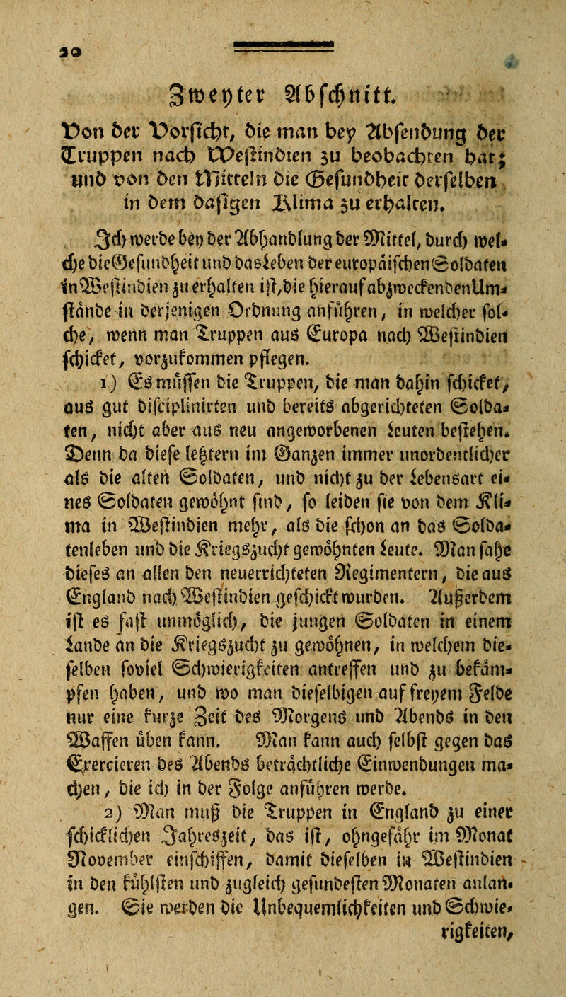 33 Smeptev 9(&fcfjnttt. t)on bet X>ovfid)t, bk man bey 2tbfen&ung öec Iiuppen nad) Ct>e|linÖten 3U beobacbrcn bar; tiii6 t?6fi; ben tTittreln tue (Befunöbeir öcrfßfbcn in öem öaßgen Blima $u ei'balren» 3d)werbebot)Der2(b()anbfungberSKirtef, burd) roef« djebie^cfun^eitunbbaeiebenbcreutopdifcbengolbafcrt in©eftinöien ^u erhalten if},bie herauf ab$wecfen<>enUm* pdnbc in Derjenigen Orbnung anfuhren, in weld)er fo(* d)e, wenn man Gruppen am Suropa nad) 2Befrinbieti fd)i<fef, Dorjufommcn pflegen. i.) So muffen bic Gruppen, bie man ba£in fd>tcfet/ äu$ gut bijciplinirfeu unb bereite abgerid)tefen ©olba* fen, \\id)t aber aus neu angeworbenen beuten befielen. 3>tm ba biefe (entern im ©an^en immer unorberulidjer dö bie alten ©olöafen, unb nid)t$u ber iebenöart ei« neö ©olbafen gewohnt finb, fo (eiben fte <oon bem $(U ma in SBeflinbien mef)r, alö bk £cl)on an baö <8olöa- tenleben unb bk Kriegs jucfyf gewohnten ieufe. Ü)?anfa§e t)tefeö an allen ben neuerrid)fefen Diegimentem, bie aus (Englanb nad) ©efltnbien gefd)icft würben. 2(u$erbem i(l es faß unmoglid), bie jungen ©olbafen in einem ianbe an bie ^riegS£ud)f ^u gewonnen, in weldjem bk* felbeu fofciel ©djwierigtdfen antreffen unb $u befdm* pfen £>aben, unb wo man biefelbigen auf freiem Selbe nur eine fur^e %eit beö SWorgenö imb ?lbenbi? in ben ©äffen üben fann. 9Wan fann QUd) felbfl gegen ba$ freieren M$ llbenftü betr4d)tiid)e ©nwenbungen ma« cijen, bk id) in ber §o(ge anfübren werbe* 2) tylan muß bk Gruppen in (Engfant) ju einet fdjicffidjen ^Ja^rcöjeic, ba$ ijl, o^ngefd^r im Sftonat 91 p»ember etnfdjiffen, bamic biefelben m ©eflinbien in ben füllen unb ^ugfeid) gefunbejlen SRonafen anlam gen. ©ie werben Sie Unbequemlictyfeiten unb@d)wie* rigfeiren,