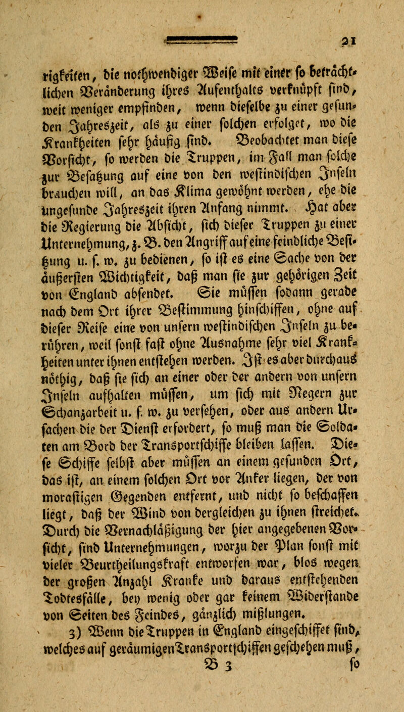 4L— L_JÄ pl rigf eifen, Die nofr}wenbiger 5Beife mit einer fo Befragt* lid)en Sßerdnberung ifcreö 2(ufentl)alfö verfnüpft fmb, weit weniger empfinden, wenn biefelbe j« einer gefun* Den ^arjre^eit, als ju einer folgen erfolget, wo Die .ftranfrpeiten fe^r (tfufia, finb. QJeobadrtef man btefe Q5or(td)t, fo werben Die Gruppen, im gaff man fcld)e jur SJefa|ung auf eine Don Den weflinDifdjen ^nfeht btviud)en will, an Daö Stiima gewöhnt werben, efce t>\e tmgefunbe 3a§re*jeie tfcren Anfang nimmt- §at abes Die Regierung Die 2lbftd)t, fid) Diefec Gruppen ju einer Unternehmung, j. 53. Den Angriff auf eine feinblid)e S3c(i- |ung u. f. to. $u bebienen, fo i)i e$ eine ©ad)e von Der ougerflen SBidmgfeit, Daß man fte §ur gehörigen 3<& Von <£ng(anb abfenDet. ©ie muffen foDann gerabe na* bem Ort i&rer 33efltmmung l)infd)iffen, ol>ne auf Diefer EKetfc eine von unfern wefrinbifd)en 3>n.fe!n ju,be« rubren, weil fonfifaf* ofme 2luönaf)me ferjr viel .Sranf« Reiten unter i^nen entfielen werben. Sjieöaberburcbau^ notrpig, ba§ fte ftd) an einer ober Der anbern von unfern 3nfeln aufhalfen muffen, um ftd> mit Siegern §ur ©d)an$arbeit u. f. w. $u verfemen, ober au$ anbern Ur» fachen-Die Der SDienjI erforbert, fo mug man bk ©olba« ten am SÖorb ber $ranöportfd)iffe bleiben (äffen. 35ie« fe ©d)iffe felbjl aber muffen an einem gefunben Ort, iiaö \\\ an einem folgen Drt vor 2(nfer liegen, Der von moraftigen OegenDen entfernt, unD nid)t fo beftbafen liegt, ba$ Der 2öinD von Dergleid>en ju if)nen flreubet* 35urd) Die Q3ernad)ld£igung Der ^ter angegebenen 93or* ft'd)t, fmb Unternehmungen, worju Der «Plan fonfr mit vieler Q3eurt§eilungöfraft entworfen war, bloö wegen Der großen ?(njabl Äronfe unb daraus entfrcbenDen SoDtesfdlle, bei) wenig ober gar feinem SBiberjianbe von Seiten Deö gcinDeö, gdn$lid) mißlungen. 3) ®enn Die Gruppen in (äTnglanD eingefebiffet ftnbA welc^eö auf gerdumigen'iranöportld^fen gefd;e^en muß, 25 s fo